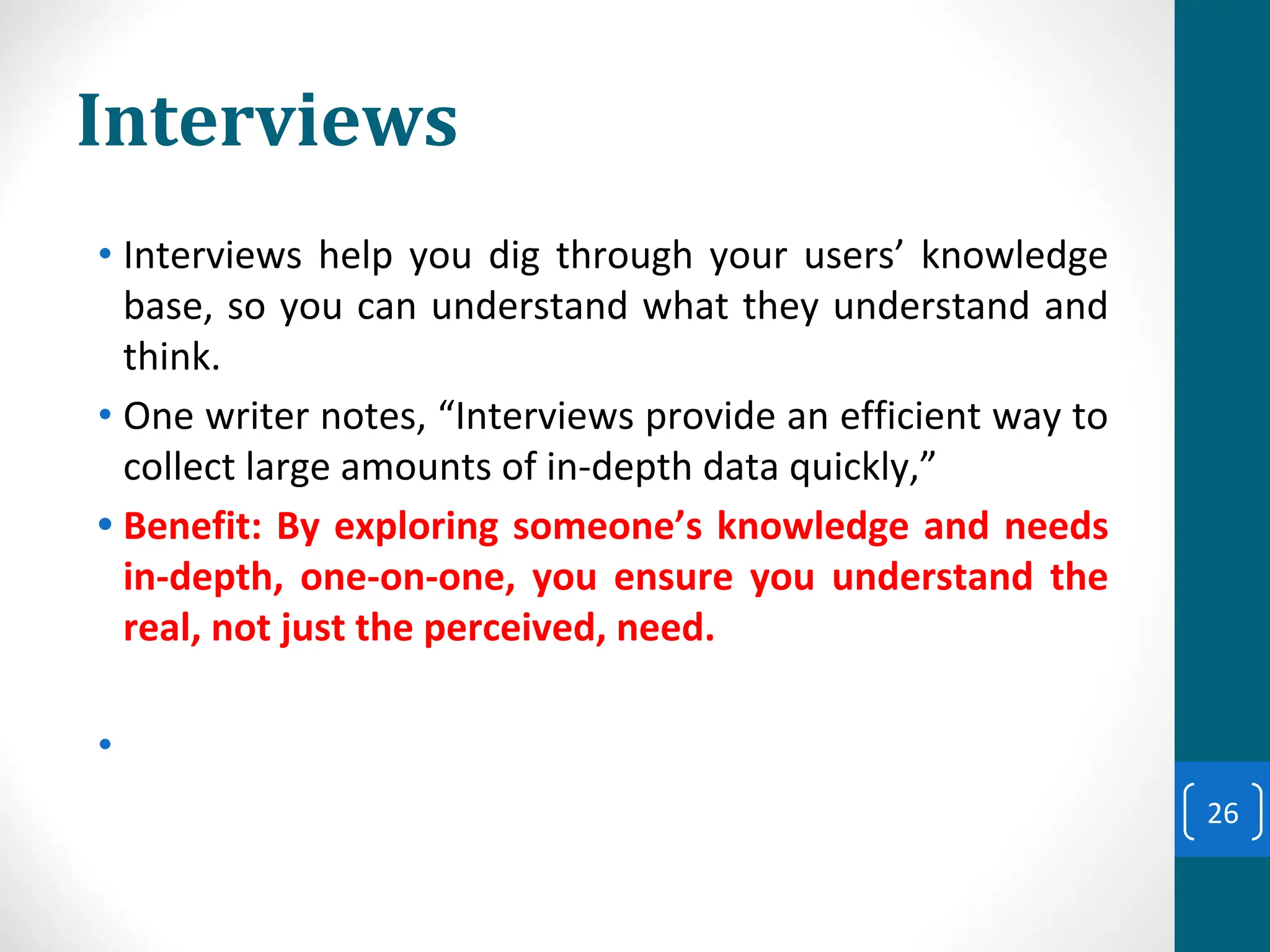Interviews
• Interviews help you dig through your users’ knowledge
base, so you can understand what they understand and
think.
• One writer notes, “Interviews provide an efficient way to
collect large amounts of in-depth data quickly,”
• Benefit: By exploring someone’s knowledge and needs
in-depth, one-on-one, you ensure you understand the
real, not just the perceived, need.
•
26
 