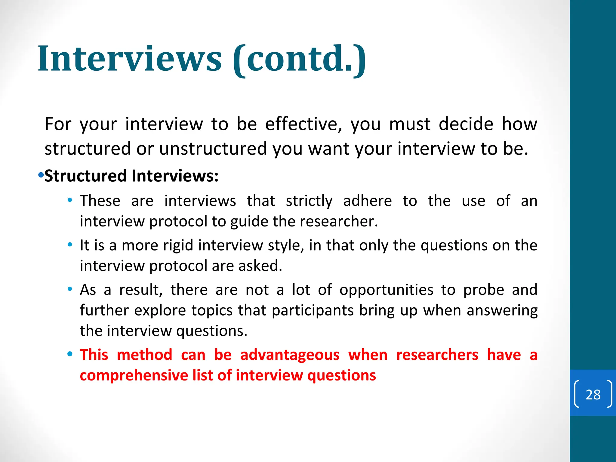 Interviews (contd.)
For your interview to be effective, you must decide how
structured or unstructured you want your interview to be.
•Structured Interviews:
• These are interviews that strictly adhere to the use of an
interview protocol to guide the researcher.
• It is a more rigid interview style, in that only the questions on the
interview protocol are asked.
• As a result, there are not a lot of opportunities to probe and
further explore topics that participants bring up when answering
the interview questions.
• This method can be advantageous when researchers have a
comprehensive list of interview questions
28
 