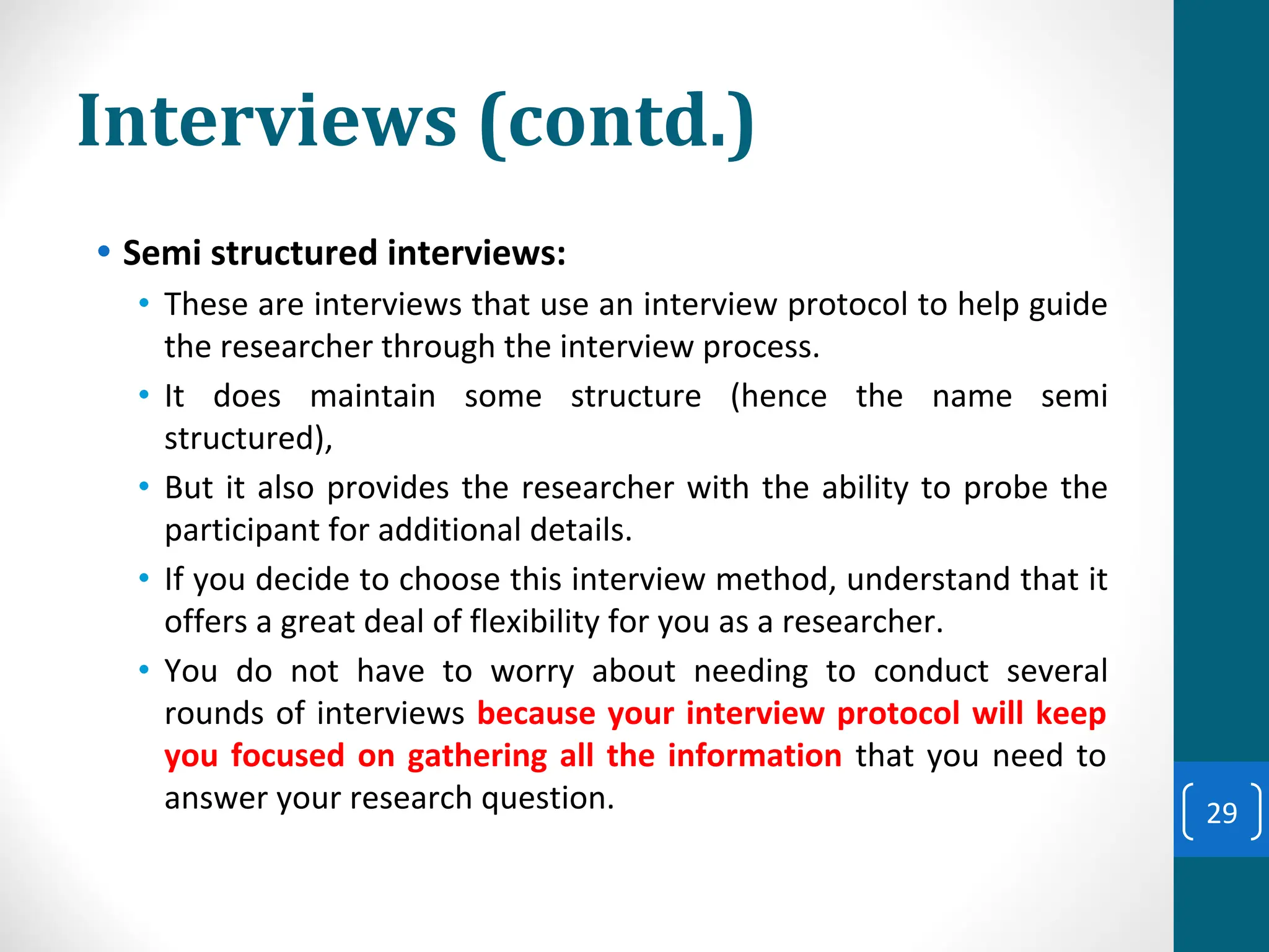 Interviews (contd.)
• Semi structured interviews:
• These are interviews that use an interview protocol to help guide
the researcher through the interview process.
• It does maintain some structure (hence the name semi
structured),
• But it also provides the researcher with the ability to probe the
participant for additional details.
• If you decide to choose this interview method, understand that it
offers a great deal of flexibility for you as a researcher.
• You do not have to worry about needing to conduct several
rounds of interviews because your interview protocol will keep
you focused on gathering all the information that you need to
answer your research question. 29
 
