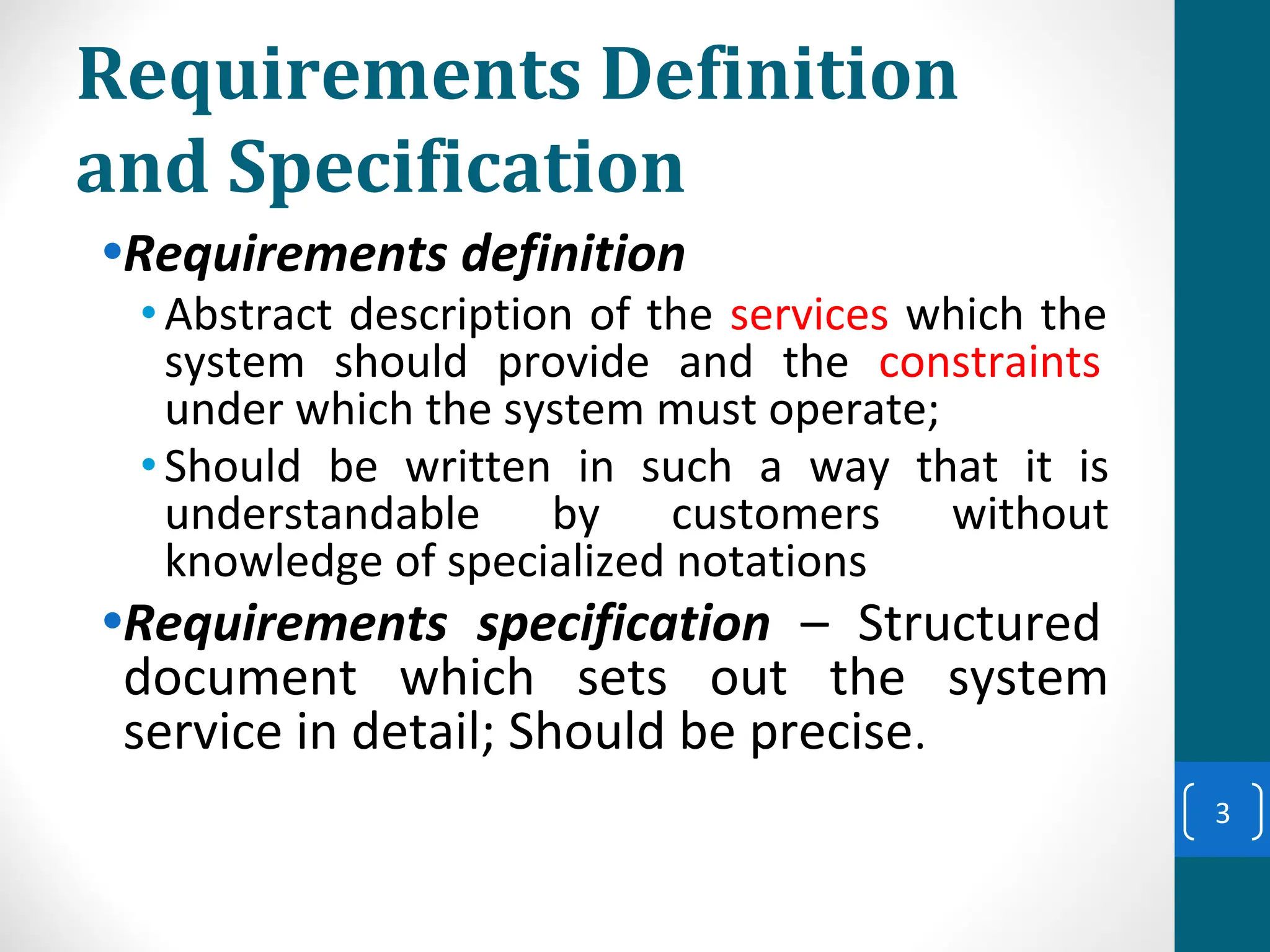 Requirements Definition
and Specification
•Requirements definition
•Abstract description of the services which the
system should provide and the constraints
under which the system must operate;
•Should be written in such a way that it is
understandable by customers without
knowledge of specialized notations
•Requirements specification – Structured
document which sets out the system
service in detail; Should be precise.
3
 