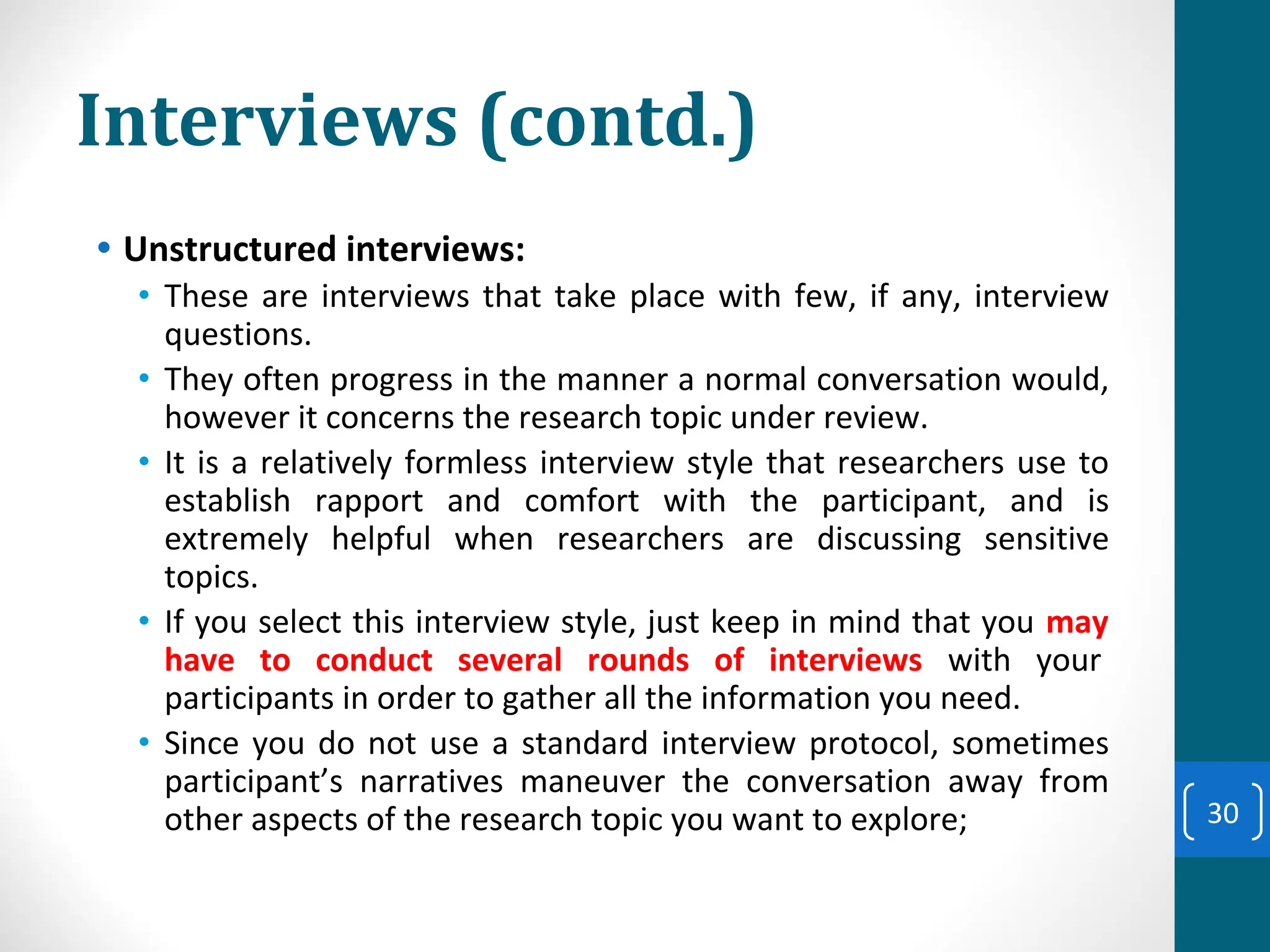 Interviews (contd.)
• Unstructured interviews:
• These are interviews that take place with few, if any, interview
questions.
• They often progress in the manner a normal conversation would,
however it concerns the research topic under review.
• It is a relatively formless interview style that researchers use to
establish rapport and comfort with the participant, and is
extremely helpful when researchers are discussing sensitive
topics.
• If you select this interview style, just keep in mind that you may
have to conduct several rounds of interviews with your
participants in order to gather all the information you need.
• Since you do not use a standard interview protocol, sometimes
participant’s narratives maneuver the conversation away from
other aspects of the research topic you want to explore; 30
 