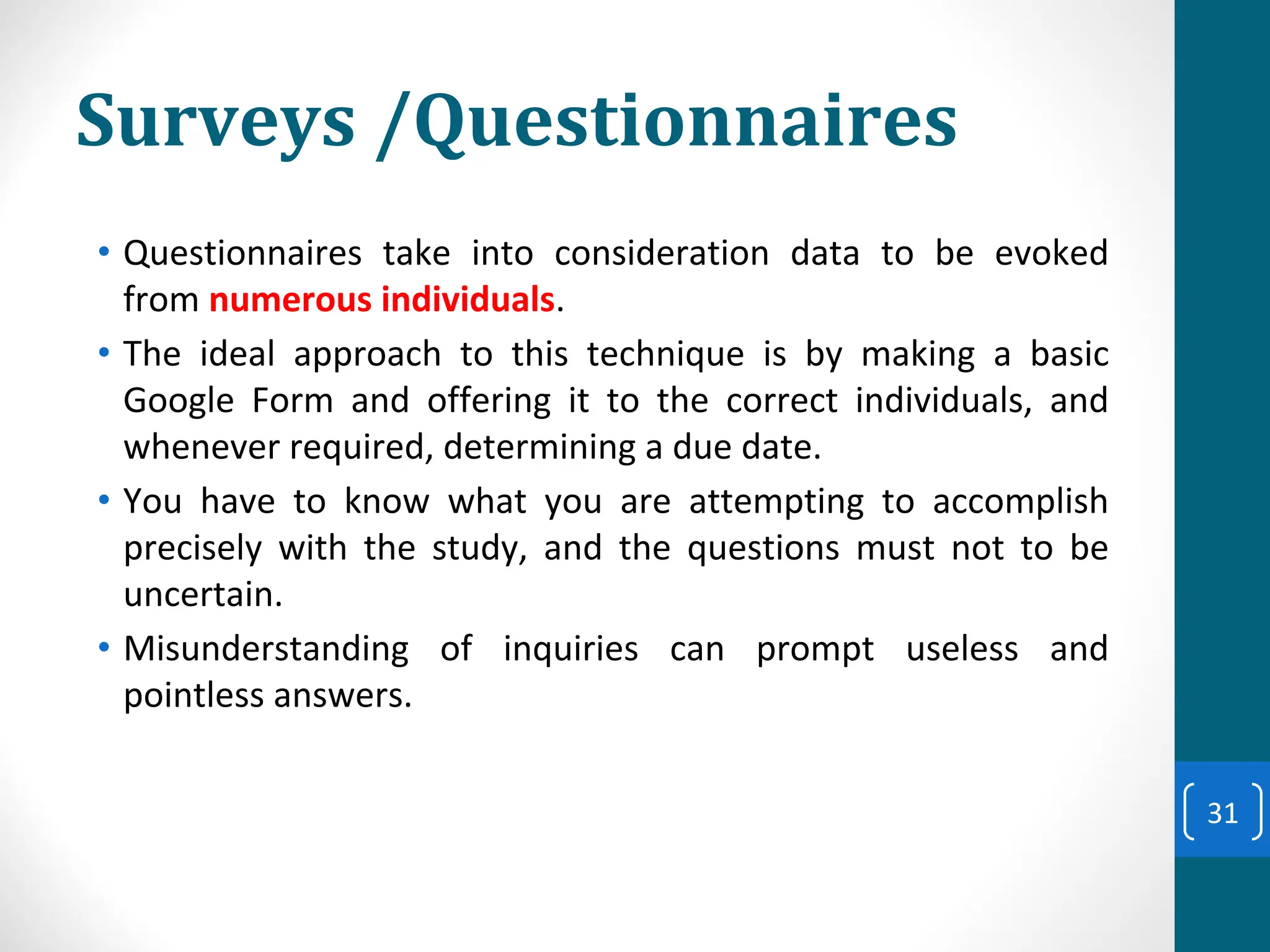 Surveys /Questionnaires
• Questionnaires take into consideration data to be evoked
from numerous individuals.
• The ideal approach to this technique is by making a basic
Google Form and offering it to the correct individuals, and
whenever required, determining a due date.
• You have to know what you are attempting to accomplish
precisely with the study, and the questions must not to be
uncertain.
• Misunderstanding of inquiries can prompt useless and
pointless answers.
31
 