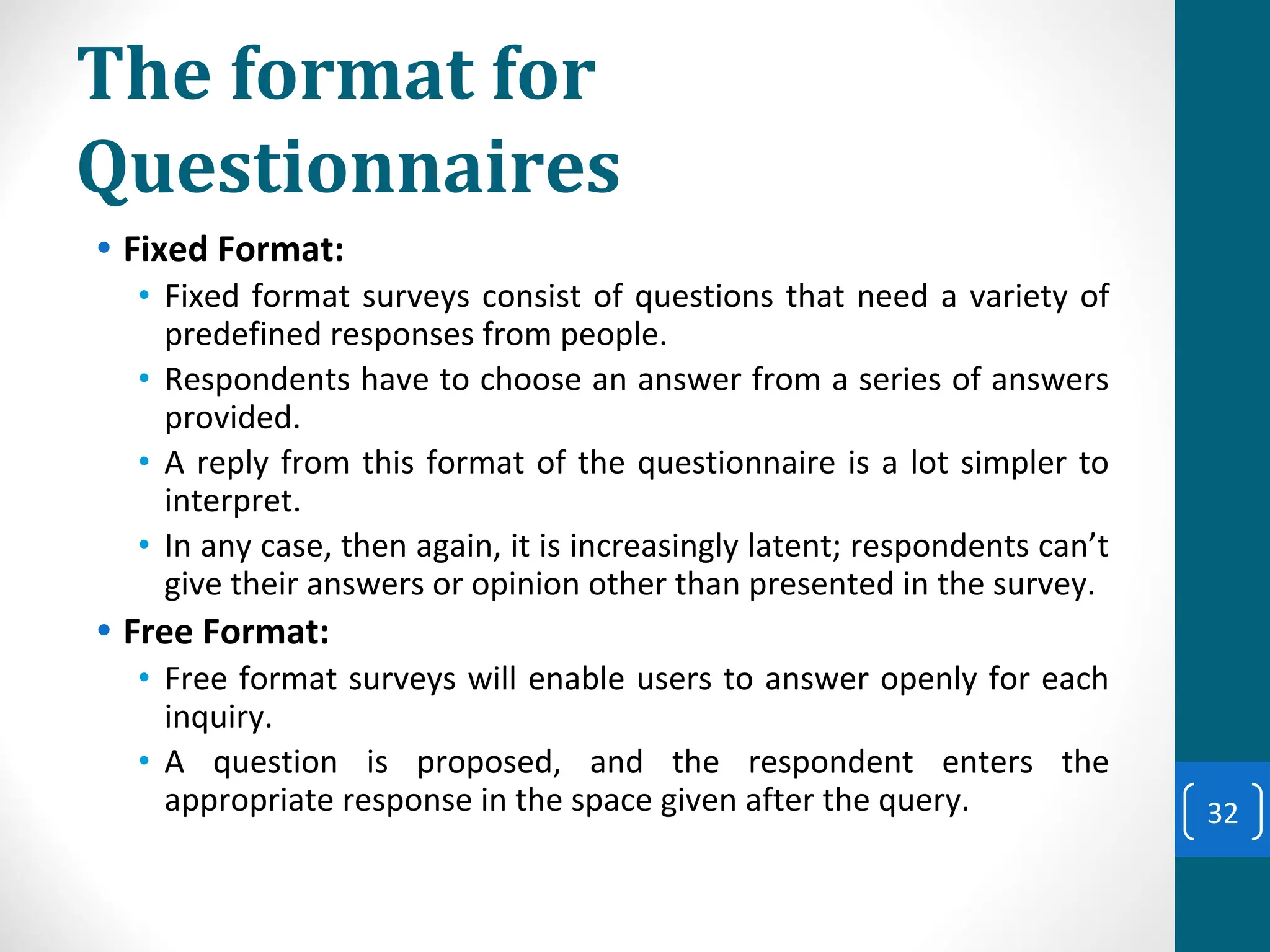 The format for
Questionnaires
• Fixed Format:
• Fixed format surveys consist of questions that need a variety of
predefined responses from people.
• Respondents have to choose an answer from a series of answers
provided.
• A reply from this format of the questionnaire is a lot simpler to
interpret.
• In any case, then again, it is increasingly latent; respondents can’t
give their answers or opinion other than presented in the survey.
• Free Format:
• Free format surveys will enable users to answer openly for each
inquiry.
• A question is proposed, and the respondent enters the
appropriate response in the space given after the query. 32
 