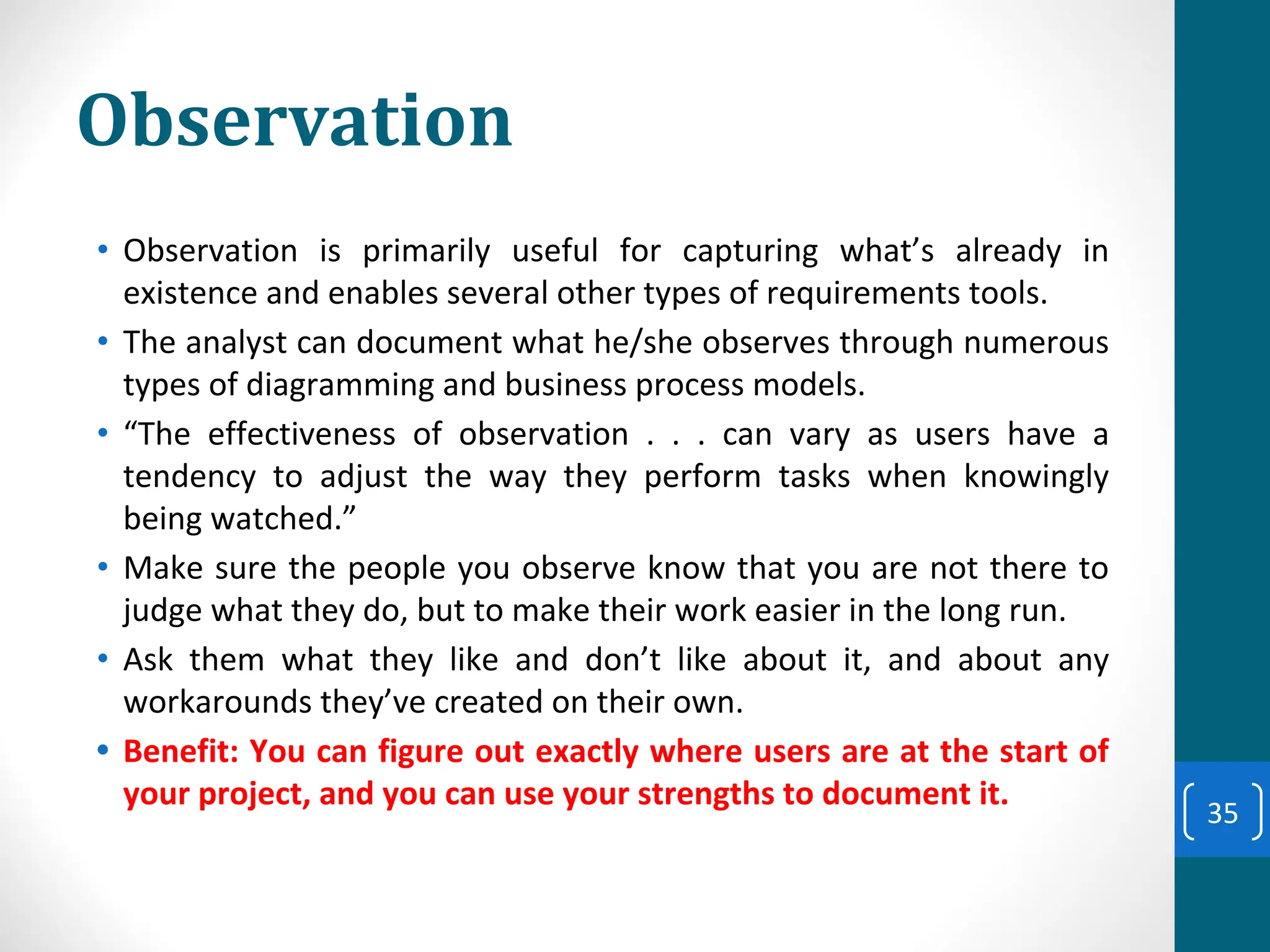 Observation
• Observation is primarily useful for capturing what’s already in
existence and enables several other types of requirements tools.
• The analyst can document what he/she observes through numerous
types of diagramming and business process models.
• “The effectiveness of observation . . . can vary as users have a
tendency to adjust the way they perform tasks when knowingly
being watched.”
• Make sure the people you observe know that you are not there to
judge what they do, but to make their work easier in the long run.
• Ask them what they like and don’t like about it, and about any
workarounds they’ve created on their own.
• Benefit: You can figure out exactly where users are at the start of
your project, and you can use your strengths to document it.
35
 