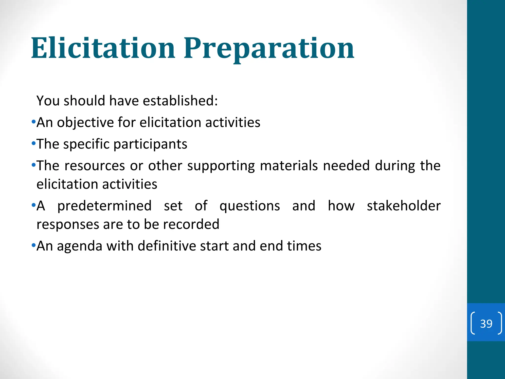 Elicitation Preparation
You should have established:
•An objective for elicitation activities
•The specific participants
•The resources or other supporting materials needed during the
elicitation activities
•A predetermined set of questions and how stakeholder
responses are to be recorded
•An agenda with definitive start and end times
39
 