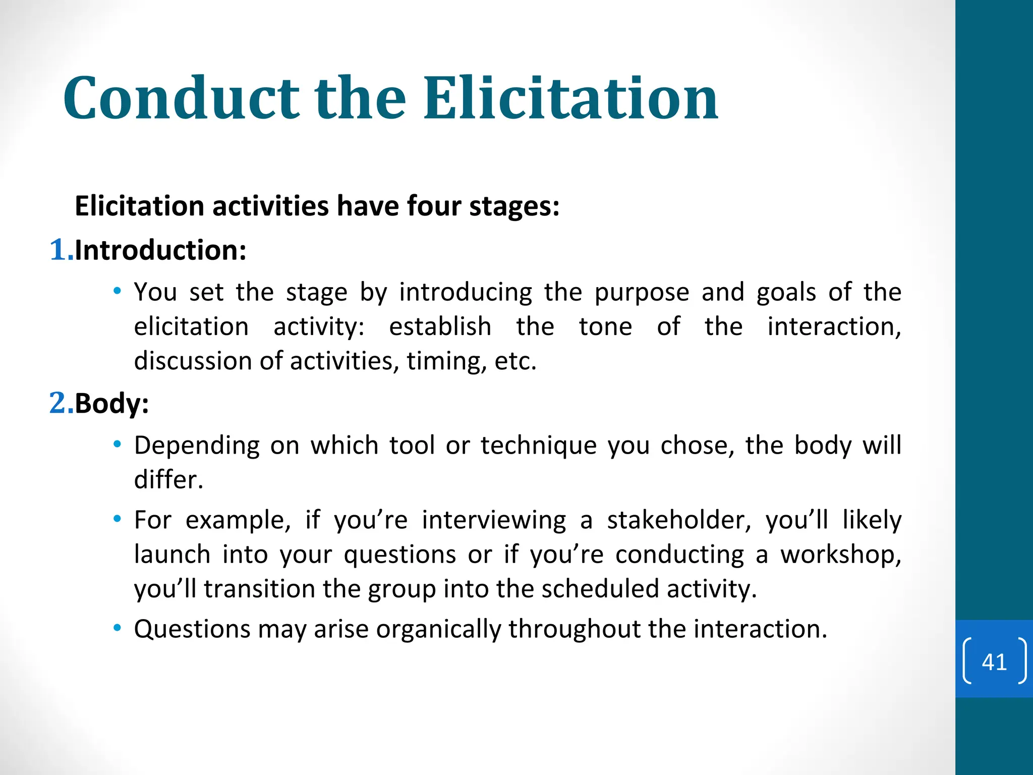 Conduct the Elicitation
Elicitation activities have four stages:
1.Introduction:
• You set the stage by introducing the purpose and goals of the
elicitation activity: establish the tone of the interaction,
discussion of activities, timing, etc.
2.Body:
• Depending on which tool or technique you chose, the body will
differ.
• For example, if you’re interviewing a stakeholder, you’ll likely
launch into your questions or if you’re conducting a workshop,
you’ll transition the group into the scheduled activity.
• Questions may arise organically throughout the interaction.
41
 