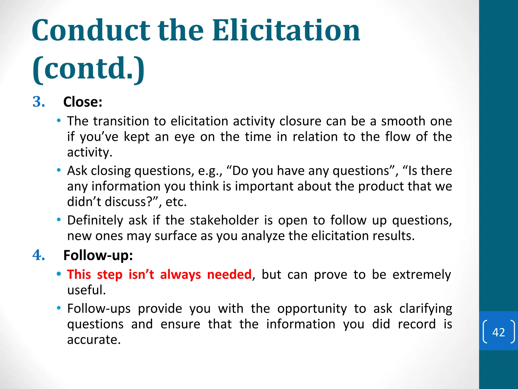 Conduct the Elicitation
(contd.)
3. Close:
• The transition to elicitation activity closure can be a smooth one
if you’ve kept an eye on the time in relation to the flow of the
activity.
• Ask closing questions, e.g., “Do you have any questions”, “Is there
any information you think is important about the product that we
didn’t discuss?”, etc.
• Definitely ask if the stakeholder is open to follow up questions,
new ones may surface as you analyze the elicitation results.
4. Follow-up:
• This step isn’t always needed, but can prove to be extremely
useful.
• Follow-ups provide you with the opportunity to ask clarifying
questions and ensure that the information you did record is
accurate.
42
 