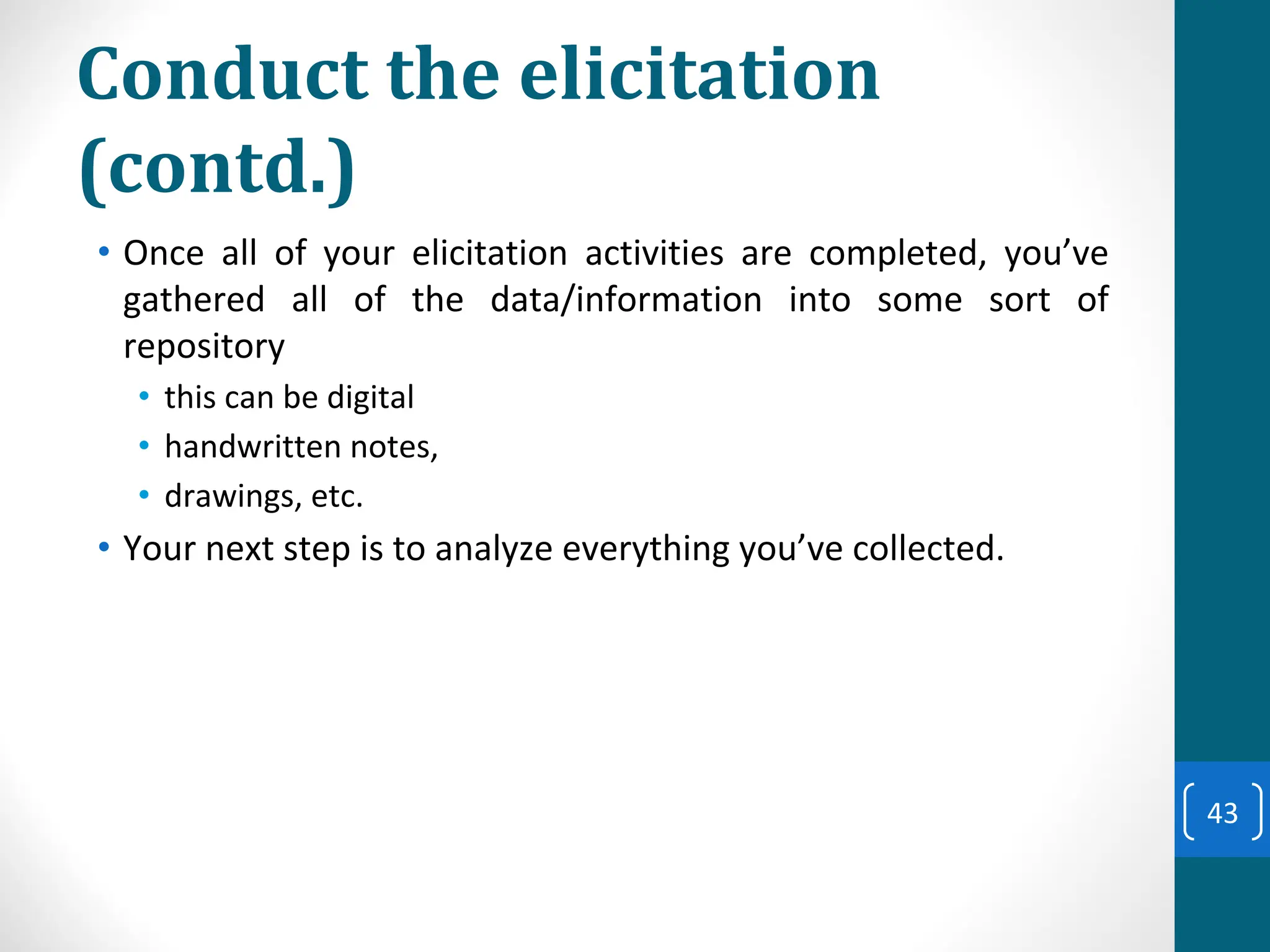 Conduct the elicitation
(contd.)
• Once all of your elicitation activities are completed, you’ve
gathered all of the data/information into some sort of
repository
• this can be digital
• handwritten notes,
• drawings, etc.
• Your next step is to analyze everything you’ve collected.
43
 