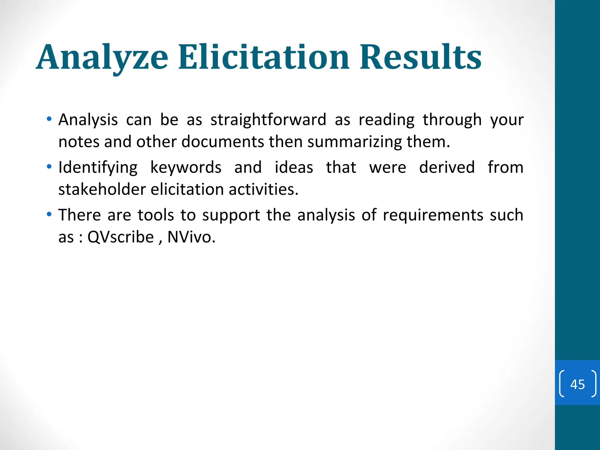 Analyze Elicitation Results
• Analysis can be as straightforward as reading through your
notes and other documents then summarizing them.
• Identifying keywords and ideas that were derived from
stakeholder elicitation activities.
• There are tools to support the analysis of requirements such
as : QVscribe , NVivo.
45
 