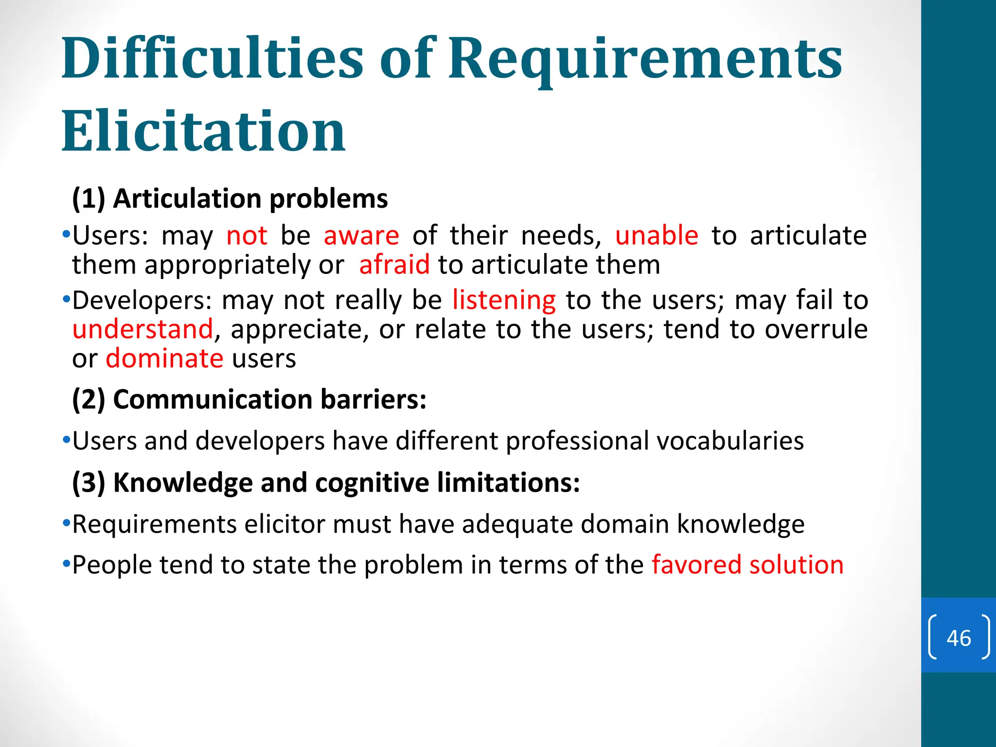 Difficulties of Requirements
Elicitation
(1) Articulation problems
•Users: may not be aware of their needs, unable to articulate
them appropriately or afraid to articulate them
•Developers: may not really be listening to the users; may fail to
understand, appreciate, or relate to the users; tend to overrule
or dominate users
(2) Communication barriers:
•Users and developers have different professional vocabularies
(3) Knowledge and cognitive limitations:
•Requirements elicitor must have adequate domain knowledge
•People tend to state the problem in terms of the favored solution
46
 