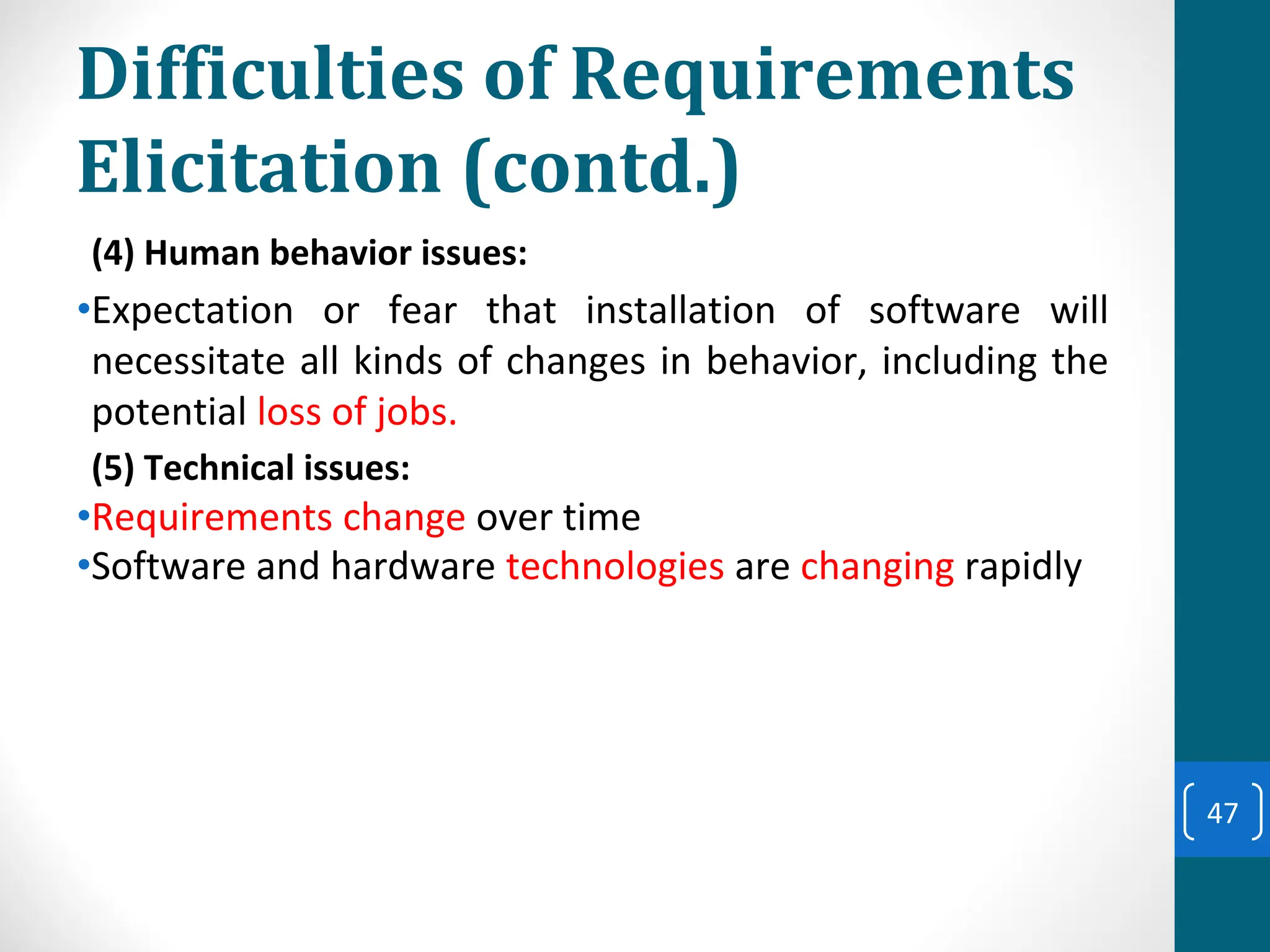 Difficulties of Requirements
Elicitation (contd.)
(4) Human behavior issues:
•Expectation or fear that installation of software will
necessitate all kinds of changes in behavior, including the
potential loss of jobs.
(5) Technical issues:
•Requirements change over time
•Software and hardware technologies are changing rapidly
47
 