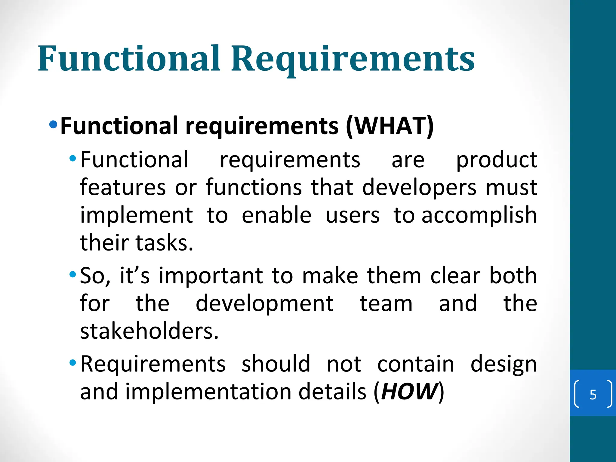 Functional Requirements
•Functional requirements (WHAT)
•Functional requirements are product
features or functions that developers must
implement to enable users to accomplish
their tasks.
•So, it’s important to make them clear both
for the development team and the
stakeholders.
•Requirements should not contain design
and implementation details (HOW) 5
 
