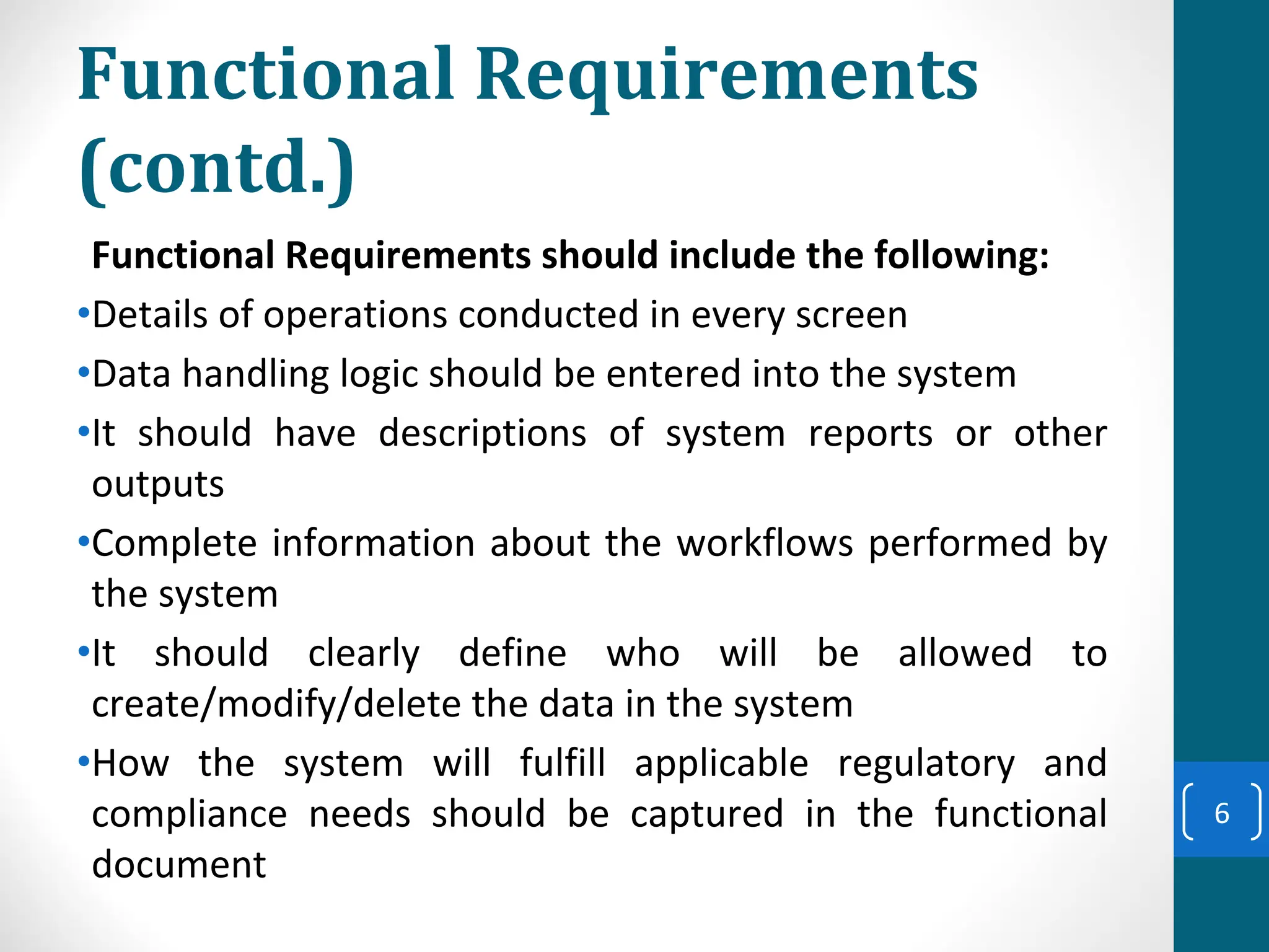 Functional Requirements
(contd.)
Functional Requirements should include the following:
•Details of operations conducted in every screen
•Data handling logic should be entered into the system
•It should have descriptions of system reports or other
outputs
•Complete information about the workflows performed by
the system
•It should clearly define who will be allowed to
create/modify/delete the data in the system
•How the system will fulfill applicable regulatory and
compliance needs should be captured in the functional
document
6
 