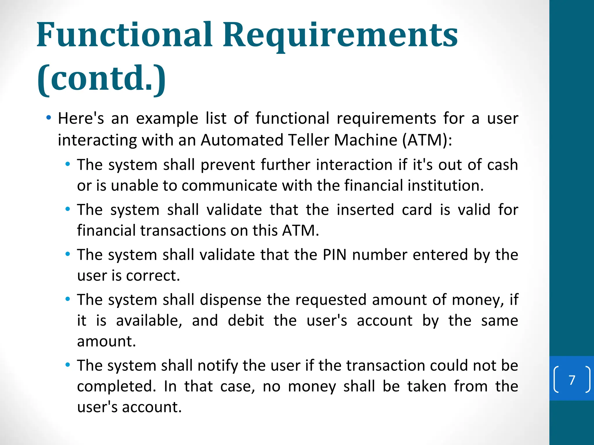 Functional Requirements
(contd.)
• Here's an example list of functional requirements for a user
interacting with an Automated Teller Machine (ATM):
• The system shall prevent further interaction if it's out of cash
or is unable to communicate with the financial institution.
• The system shall validate that the inserted card is valid for
financial transactions on this ATM.
• The system shall validate that the PIN number entered by the
user is correct.
• The system shall dispense the requested amount of money, if
it is available, and debit the user's account by the same
amount.
• The system shall notify the user if the transaction could not be
completed. In that case, no money shall be taken from the
user's account.
7
 