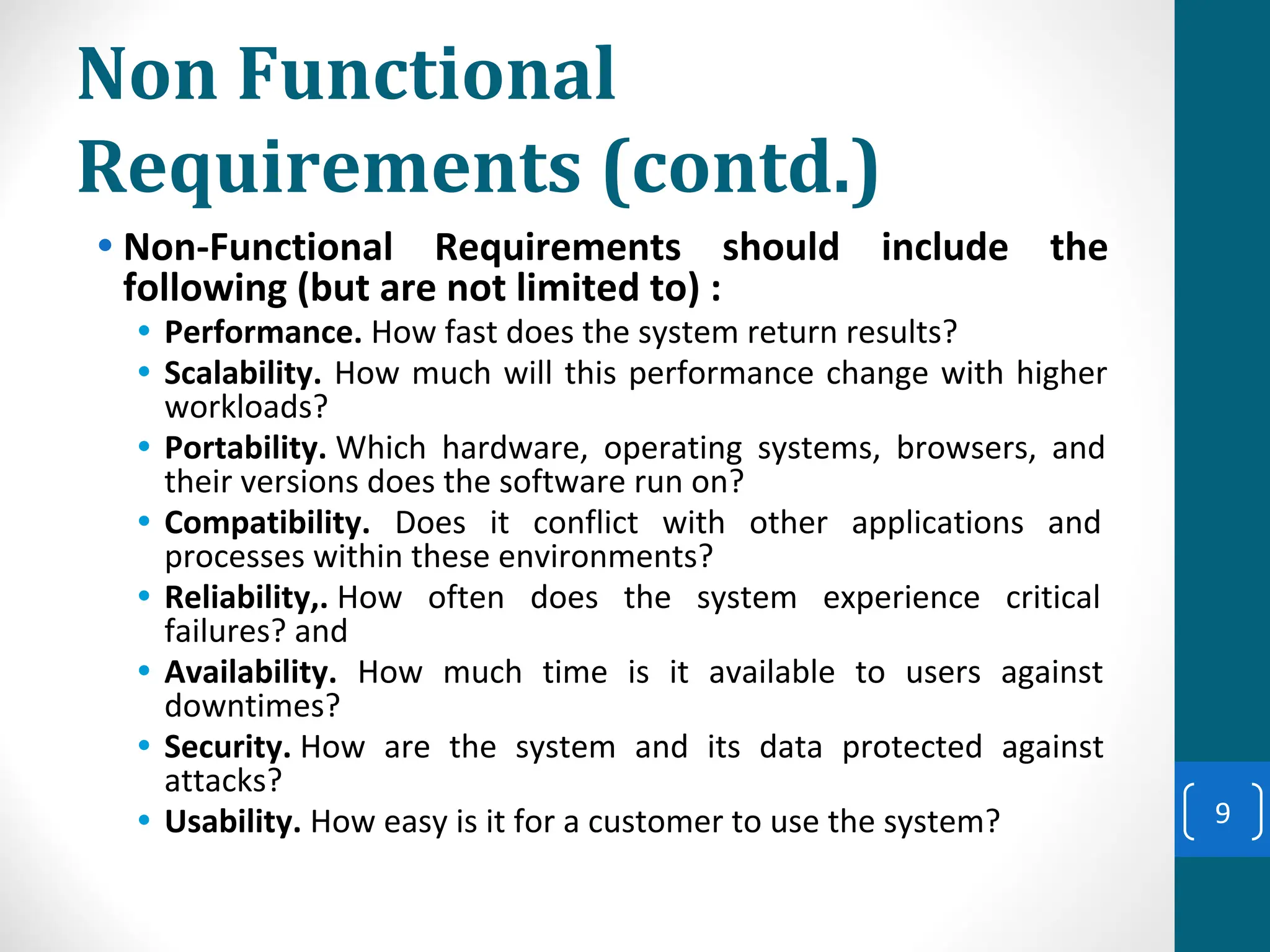 Non Functional
Requirements (contd.)
• Non-Functional Requirements should include the
following (but are not limited to) :
• Performance. How fast does the system return results?
• Scalability. How much will this performance change with higher
workloads?
• Portability. Which hardware, operating systems, browsers, and
their versions does the software run on?
• Compatibility. Does it conflict with other applications and
processes within these environments?
• Reliability,. How often does the system experience critical
failures? and
• Availability. How much time is it available to users against
downtimes?
• Security. How are the system and its data protected against
attacks?
• Usability. How easy is it for a customer to use the system? 9
 