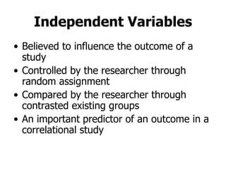 Independent Variables Believed to influence the outcome of a study Controlled by the researcher through random assignment Compared by the researcher through contrasted existing groups An important predictor of an outcome in a correlational study 