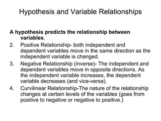 Hypothesis and Variable Relationships A hypothesis predicts the relationship between variables . Positive Relationship- both independent and dependent variables move in the same direction as the independent variable is changed. Negative Relationship (inverse)- The independent and dependent variables move in opposite directions. As the independent variable increases, the dependent variable decreases (and vice-versa). Curvilinear Relationship-The nature of the relationship changes at certain levels of the variables (goes from positive to negative or negative to positive.) 