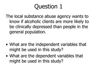 Question 1 The local substance abuse agency wants to know if alcoholic clients are more likely to be clinically depressed than people in the general population. What are the independent variables that might be used in this study? What are the dependent variables that might be used in this study? 