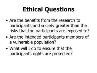 Ethical Questions Are the benefits from the research to participants and society greater than the risks that the participants are exposed to? Are the intended participants members of a vulnerable population? What will I do to ensure that the participants rights are protected? 
