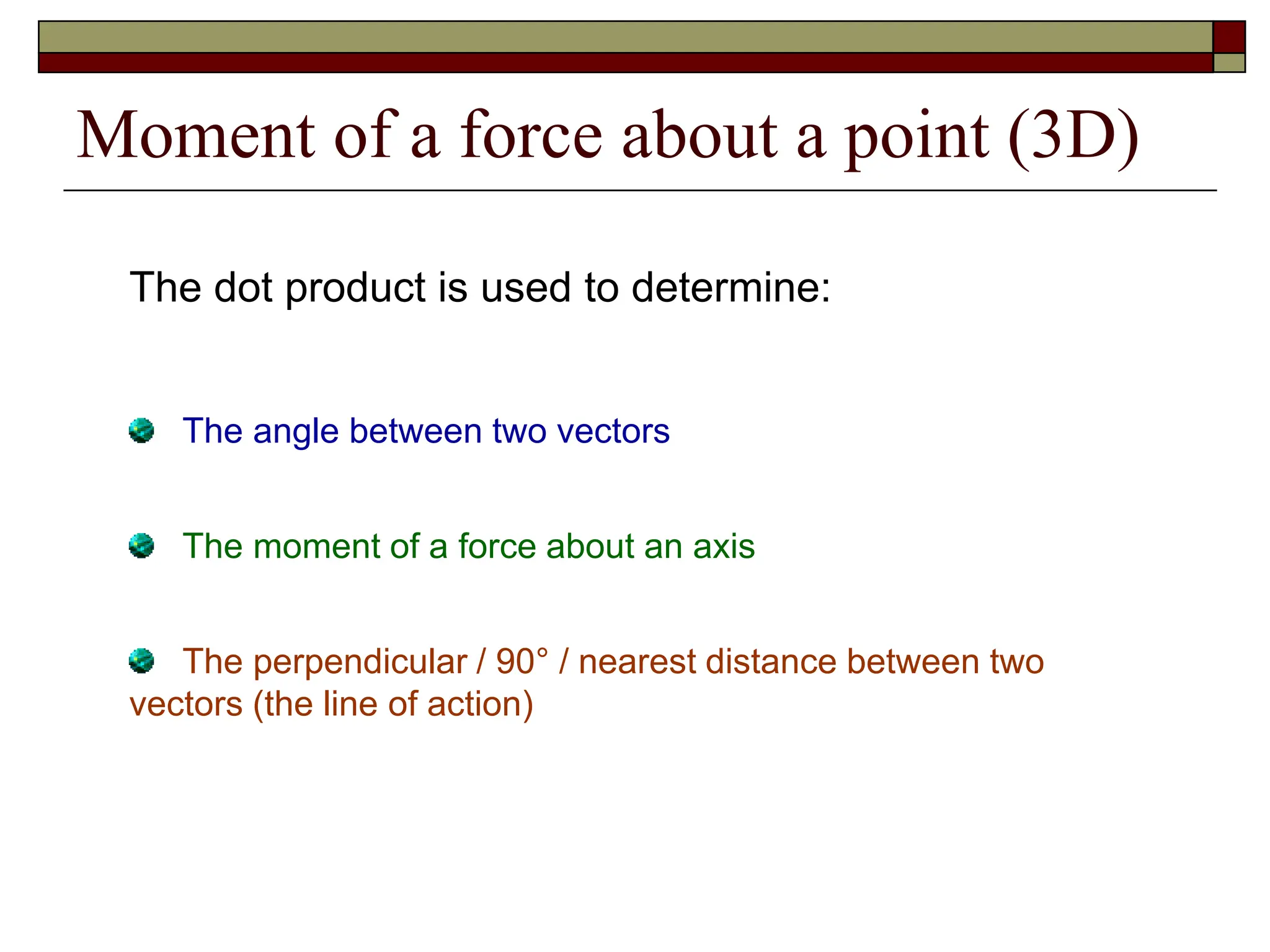 Moment of a force about a point (3D)
The dot product is used to determine:
The angle between two vectors
The moment of a force about an axis
The perpendicular / 90° / nearest distance between two
vectors (the line of action)
 