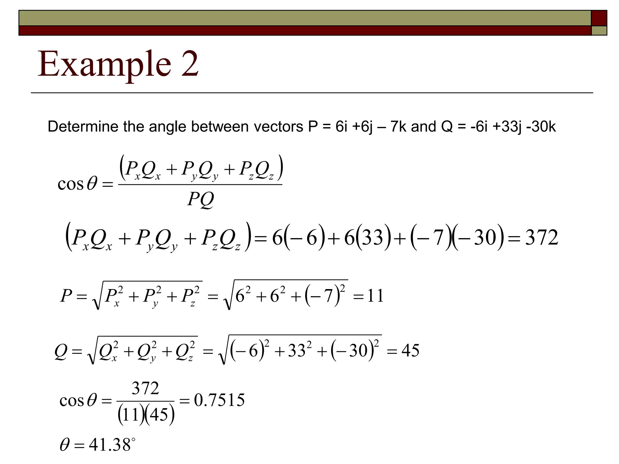 Example 2
Determine the angle between vectors P = 6i +6j – 7k and Q = -6i +33j -30k
 
PQ
Q
P
Q
P
Q
P z
z
y
y
x
x 



cos
         372
30
7
33
6
6
6 







 z
z
y
y
x
x Q
P
Q
P
Q
P
  11
7
6
6
2
2
2
2
2
2







 z
y
x P
P
P
P
    45
30
33
6
2
2
2
2
2
2








 z
y
x Q
Q
Q
Q
  

38
.
41
7515
.
0
45
11
372
cos





 