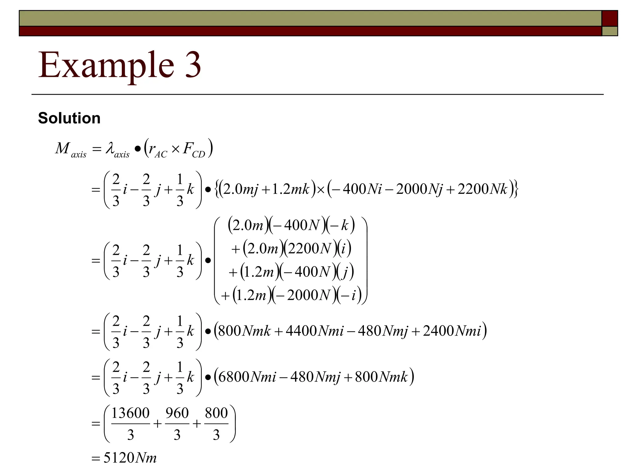 Example 3
 
CD
AC
axis
axis F
r
M 

 
Solution
   
 
   
   
   
   
 
 
Nm
Nmk
Nmj
Nmi
k
j
i
Nmi
Nmj
Nmi
Nmk
k
j
i
i
N
m
j
N
m
i
N
m
k
N
m
k
j
i
Nk
Nj
Ni
mk
mj
k
j
i
5120
3
800
3
960
3
13600
800
480
6800
3
1
3
2
3
2
2400
480
4400
800
3
1
3
2
3
2
2000
2
.
1
400
2
.
1
2200
0
.
2
400
0
.
2
3
1
3
2
3
2
2200
2000
400
2
.
1
0
.
2
3
1
3
2
3
2


















































































 