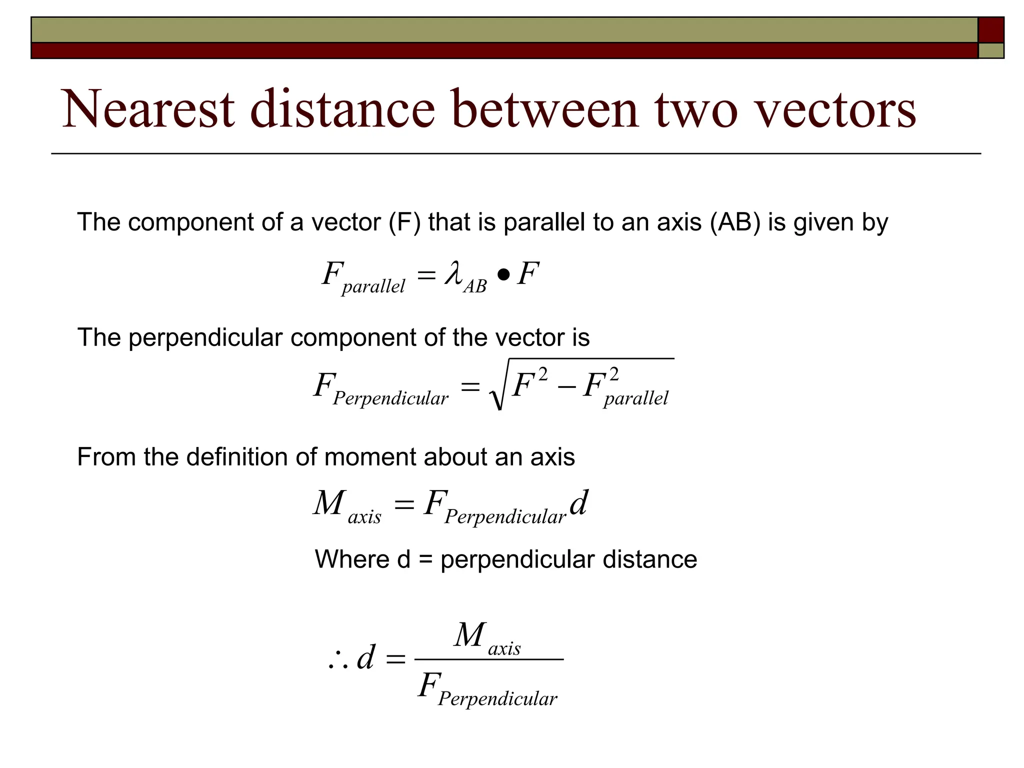 Nearest distance between two vectors
2
2
parallel
lar
Perpendicu F
F
F 

d
F
M lar
Perpendicu
axis 
F
F AB
parallel 
 
The component of a vector (F) that is parallel to an axis (AB) is given by
The perpendicular component of the vector is
From the definition of moment about an axis
Where d = perpendicular distance
lar
Perpendicu
axis
F
M
d 

 