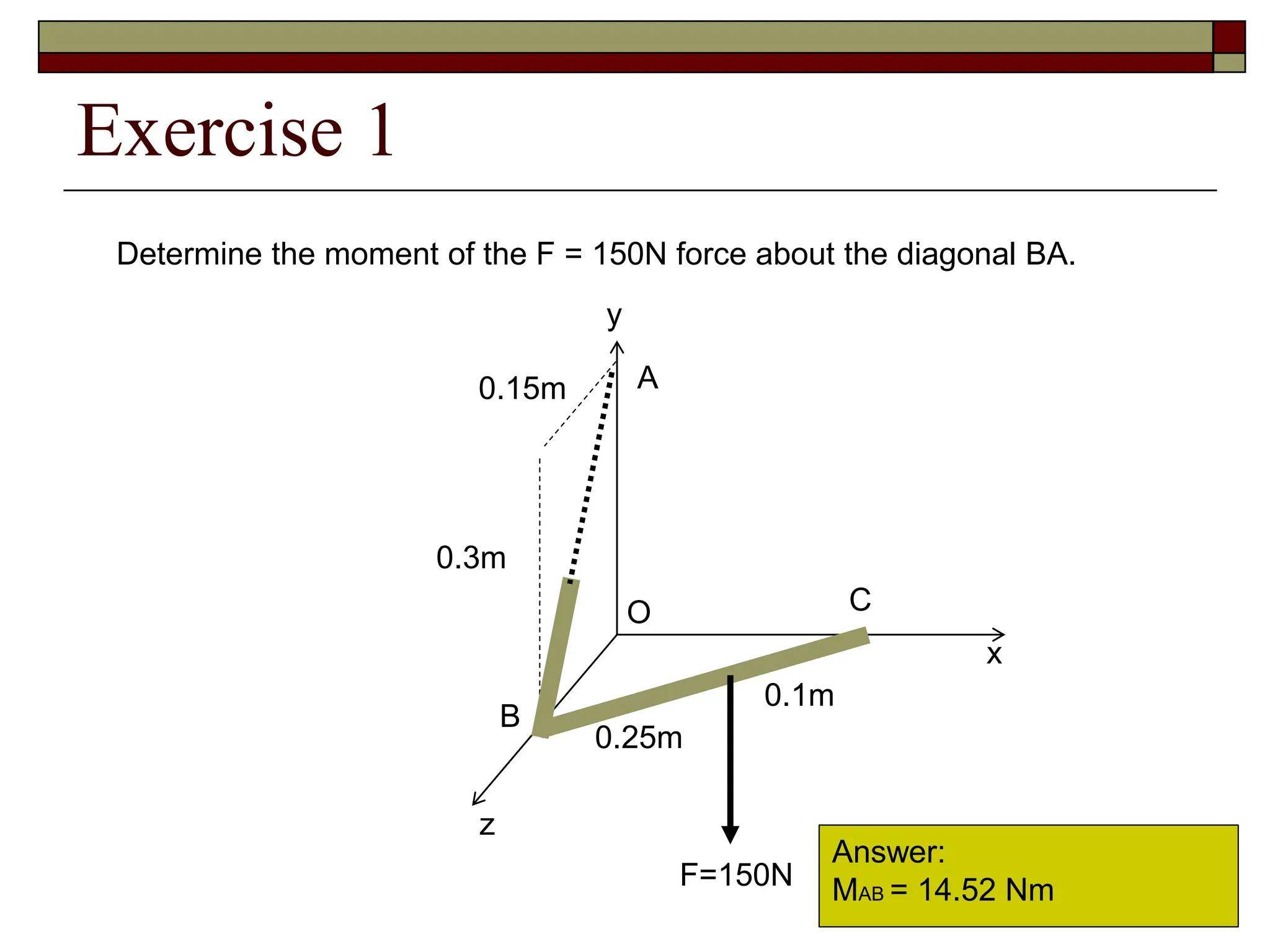Exercise 1
x
y
z
0.15m
0.25m
0.1m
A
B
O
F=150N
0.3m
C
Determine the moment of the F = 150N force about the diagonal BA.
Answer:
MAB = 14.52 Nm
 