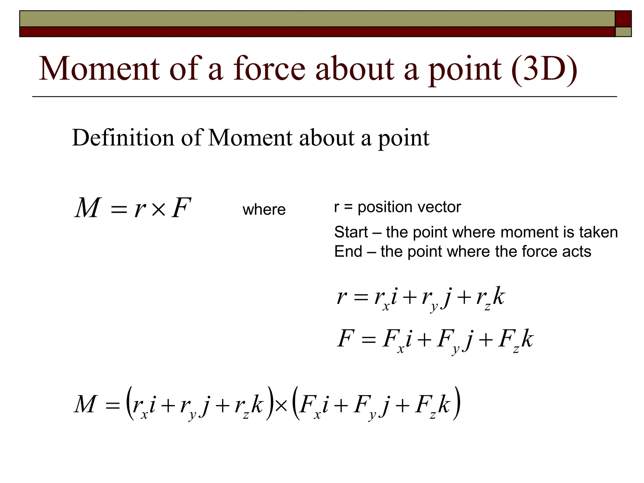 Moment of a force about a point (3D)
Definition of Moment about a point
F
r
M 
 where r = position vector
Start – the point where moment is taken
End – the point where the force acts
k
F
j
F
i
F
F
k
r
j
r
i
r
r
z
y
x
z
y
x






   
k
F
j
F
i
F
k
r
j
r
i
r
M z
y
x
z
y
x 





 