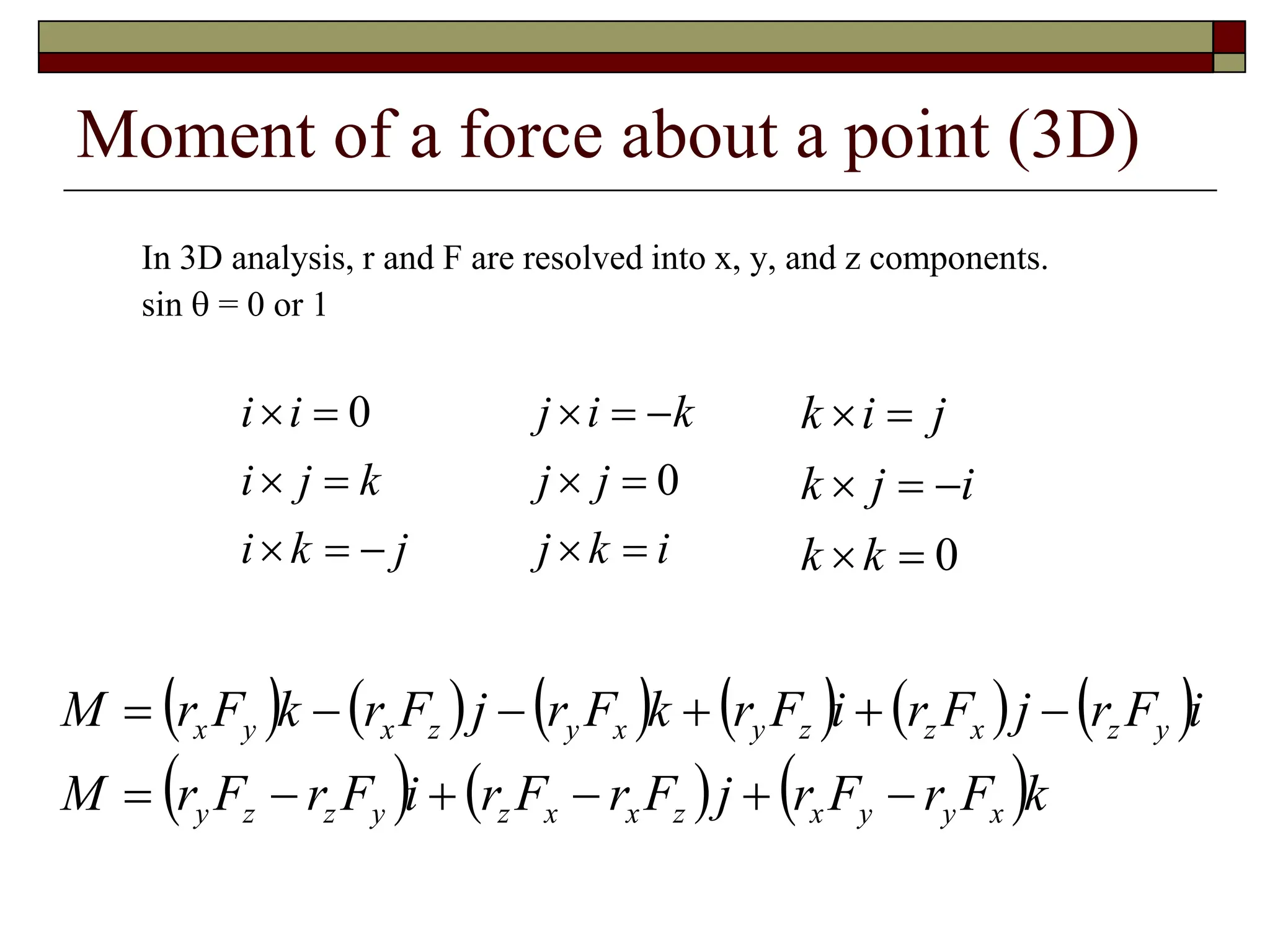 Moment of a force about a point (3D)
In 3D analysis, r and F are resolved into x, y, and z components.
sin  = 0 or 1
j
k
i
k
j
i
i
i






 0
i
k
j
j
j
k
i
j







0
0







k
k
i
j
k
j
i
k
           
     k
F
r
F
r
j
F
r
F
r
i
F
r
F
r
M
i
F
r
j
F
r
i
F
r
k
F
r
j
F
r
k
F
r
M
x
y
y
x
z
x
x
z
y
z
z
y
y
z
x
z
z
y
x
y
z
x
y
x












 