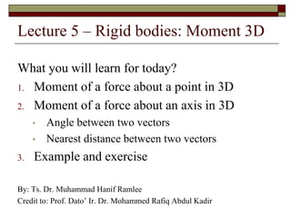 Lecture 5 – Rigid bodies: Moment 3D
What you will learn for today?
1. Moment of a force about a point in 3D
2. Moment of a force about an axis in 3D
• Angle between two vectors
• Nearest distance between two vectors
3. Example and exercise
By: Ts. Dr. Muhammad Hanif Ramlee
Credit to: Prof. Dato’ Ir. Dr. Mohammed Rafiq Abdul Kadir
 
