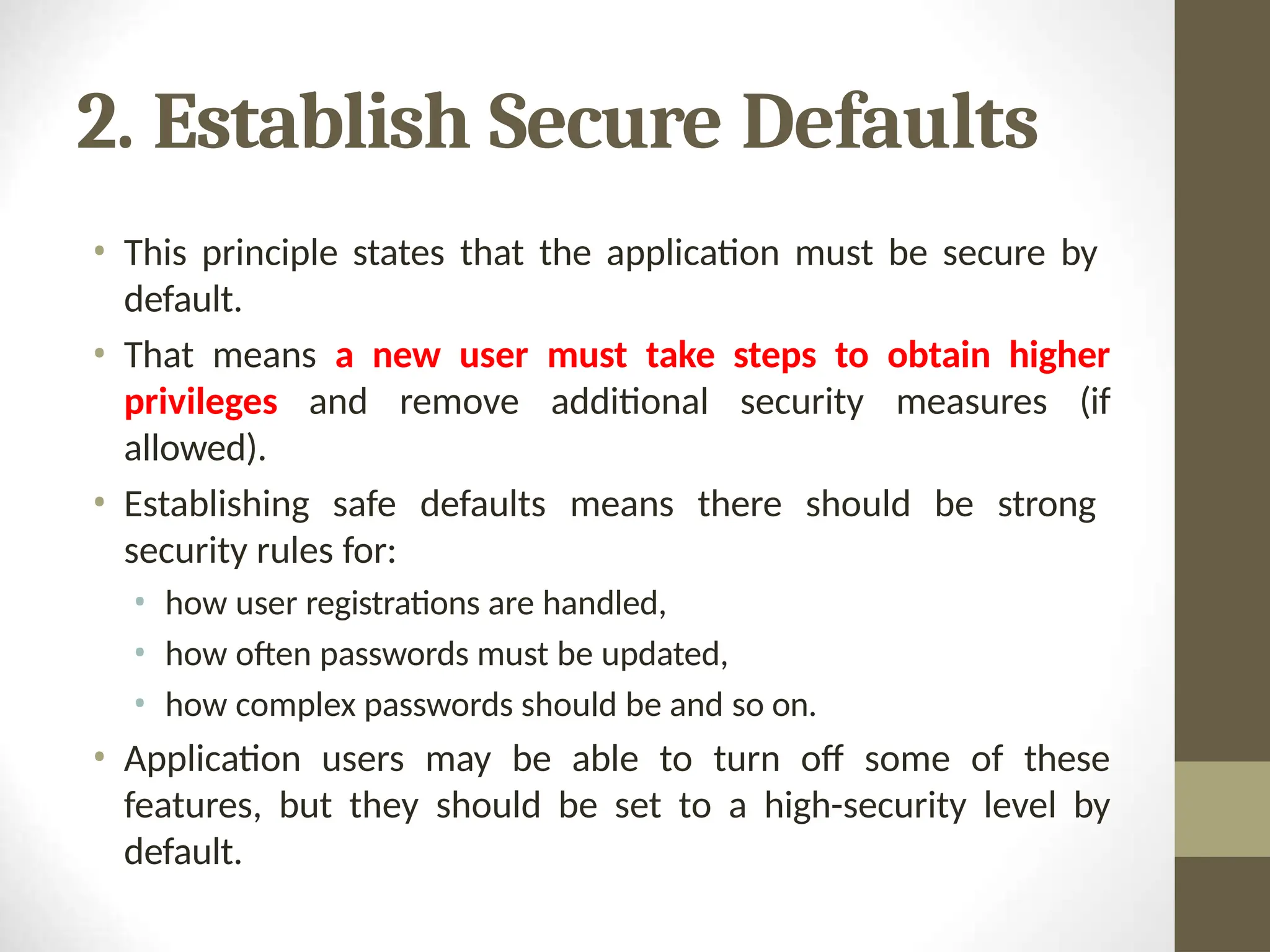 2. Establish Secure Defaults
• This principle states that the application must be secure by
default.
• That means a new user must take steps to obtain higher
privileges and remove additional security measures (if
allowed).
• Establishing safe defaults means there should be strong
security rules for:
• how user registrations are handled,
• how often passwords must be updated,
• how complex passwords should be and so on.
• Application users may be able to turn off some of these
features, but they should be set to a high-security level by
default.
 