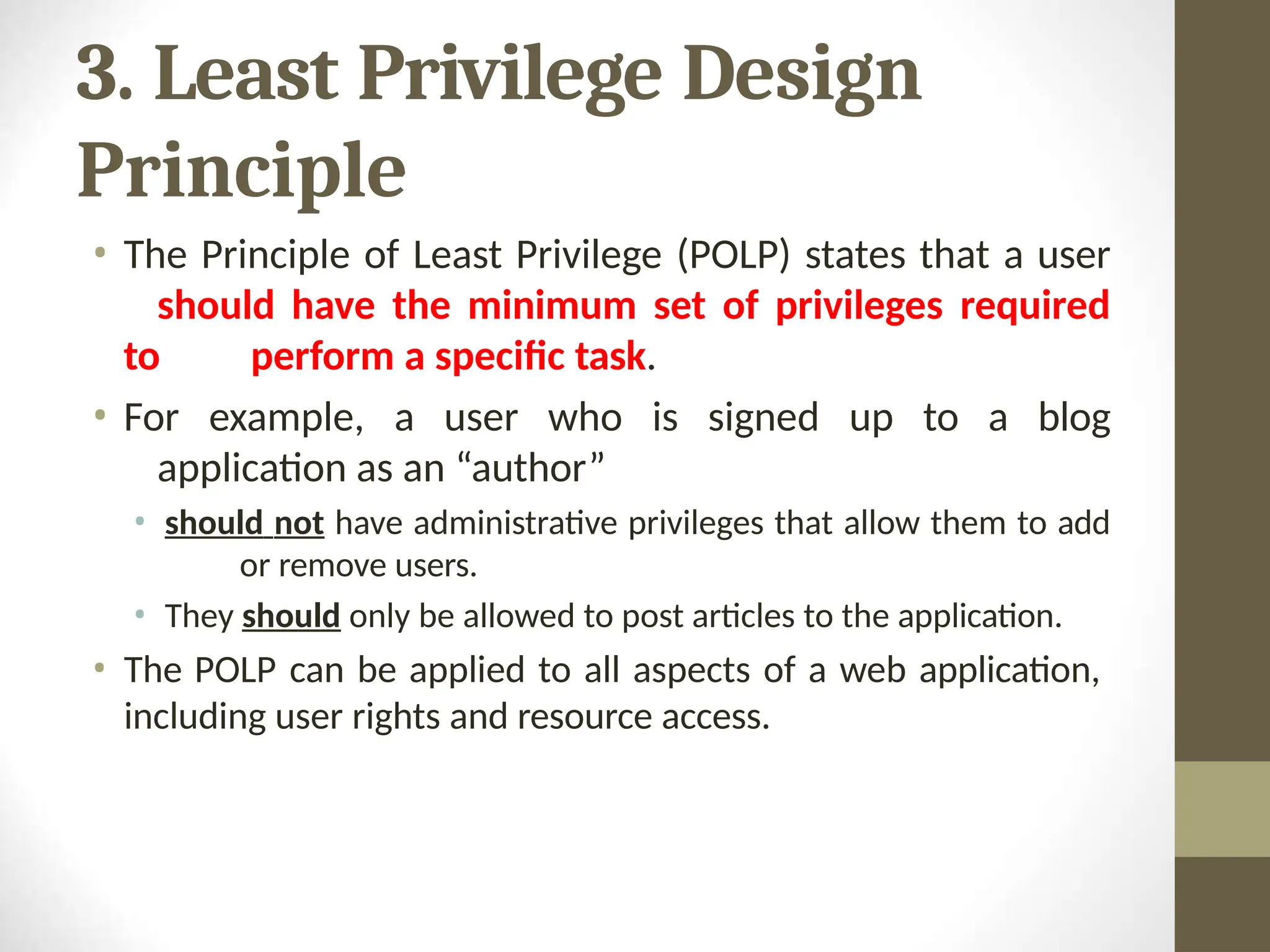 3. Least Privilege Design
Principle
• The Principle of Least Privilege (POLP) states that a user
should have the minimum set of privileges required
to perform a specific task.
• For example, a user who is signed up to a blog
application as an “author”
• should not have administrative privileges that allow them to add
or remove users.
• They should only be allowed to post articles to the application.
• The POLP can be applied to all aspects of a web application,
including user rights and resource access.
 