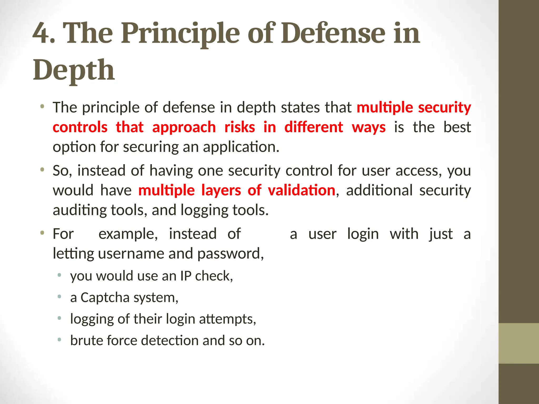 4. The Principle of Defense in
Depth
• The principle of defense in depth states that multiple security
controls that approach risks in different ways is the best
option for securing an application.
• So, instead of having one security control for user access, you
would have multiple layers of validation, additional security
auditing tools, and logging tools.
a user login with just a
• For example, instead of
letting username and password,
• you would use an IP check,
• a Captcha system,
• logging of their login attempts,
• brute force detection and so on.
 