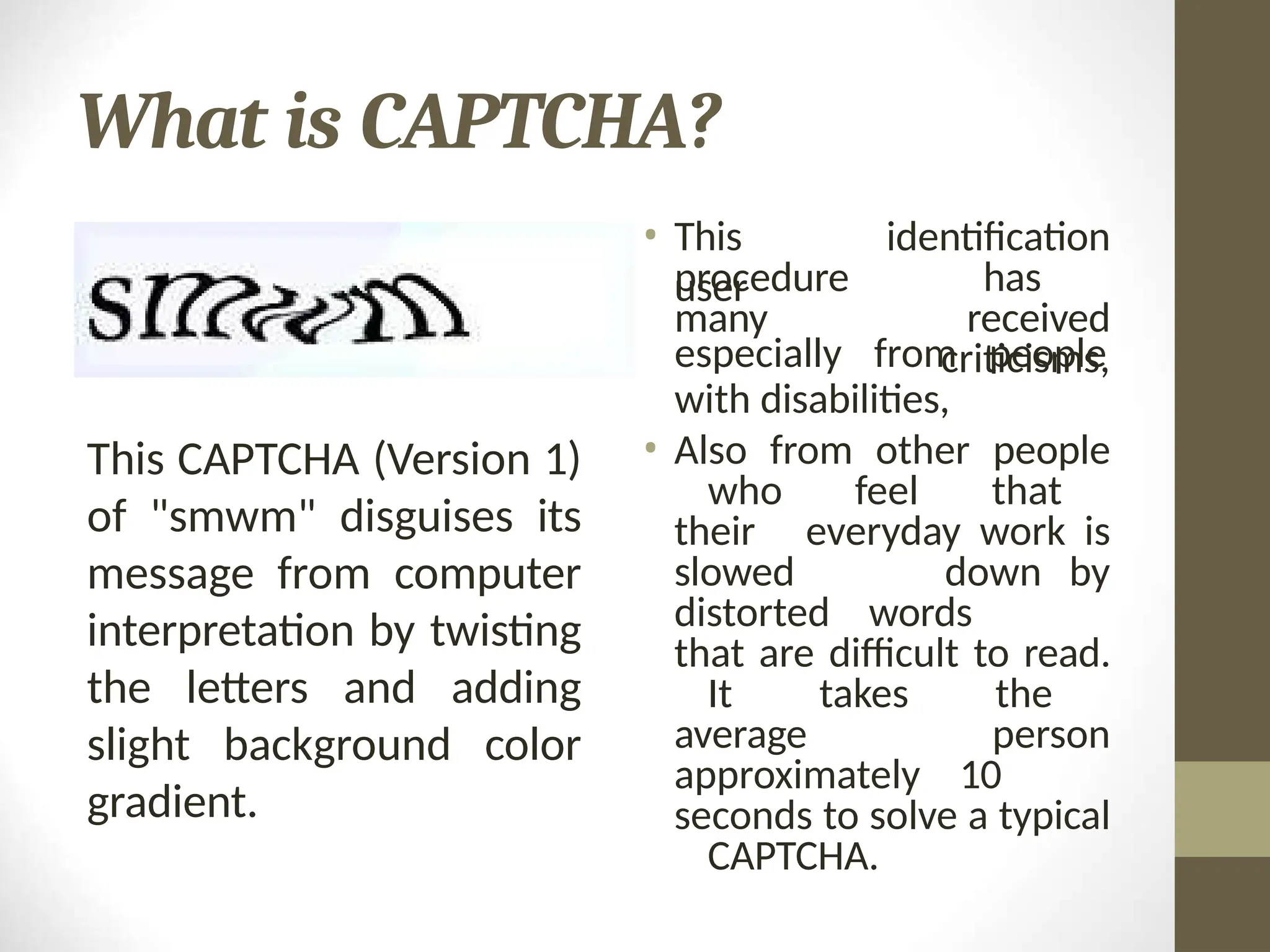 What is CAPTCHA?
• This
user
procedure
many
identification
has
received
criticisms,
especially from people
with disabilities,
• Also from other people
who feel that
their everyday work is
slowed down by
distorted words
that are difficult to read.
It takes the
average person
approximately 10
seconds to solve a typical
CAPTCHA.
This CAPTCHA (Version 1)
of "smwm" disguises its
message from computer
interpretation by twisting
the letters and adding
slight background color
gradient.
 