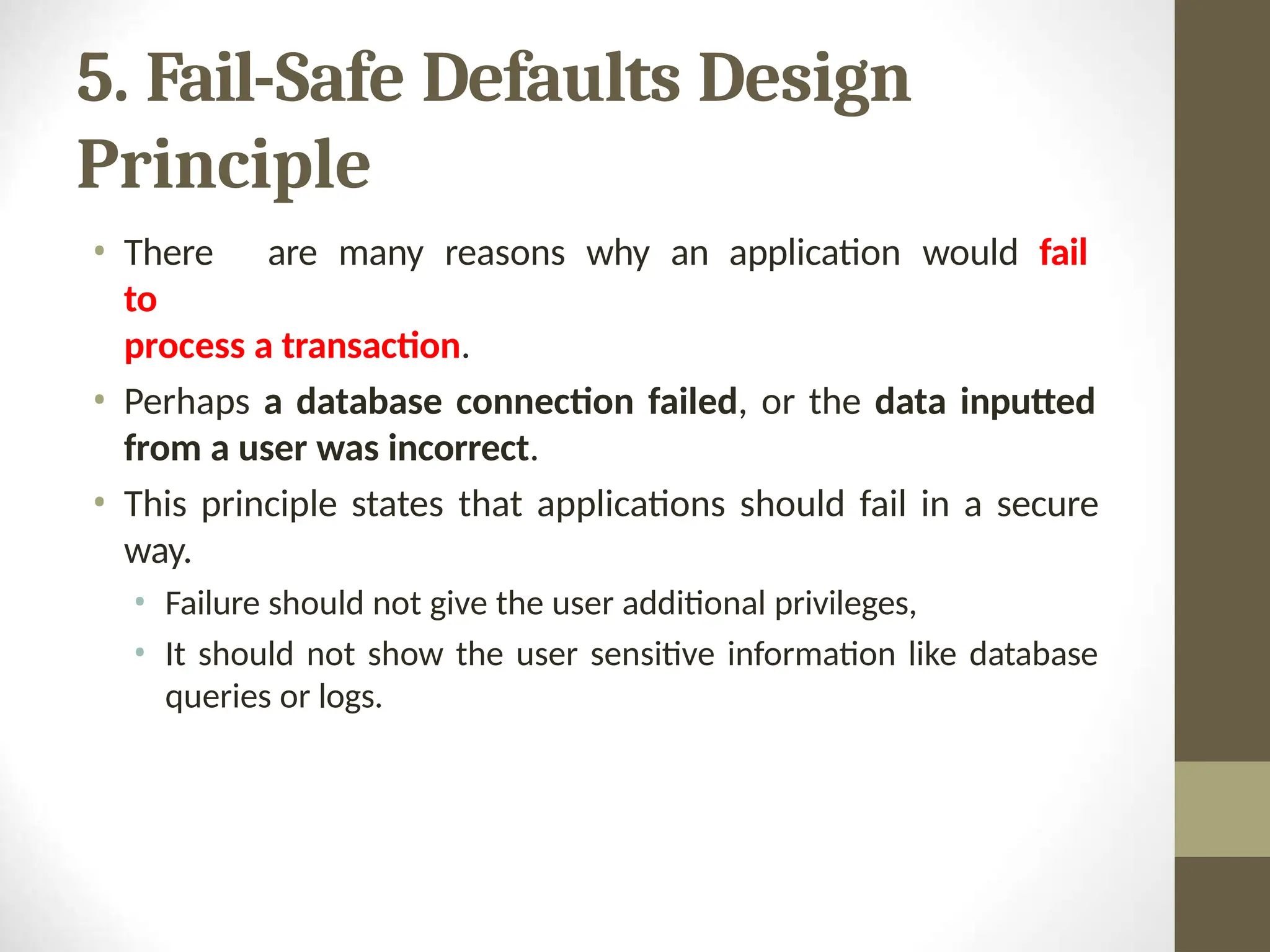 5. Fail-Safe Defaults Design
Principle
• There are many reasons why an application would fail
to
process a transaction.
• Perhaps a database connection failed, or the data inputted
from a user was incorrect.
• This principle states that applications should fail in a secure
way.
• Failure should not give the user additional privileges,
• It should not show the user sensitive information like database
queries or logs.
 