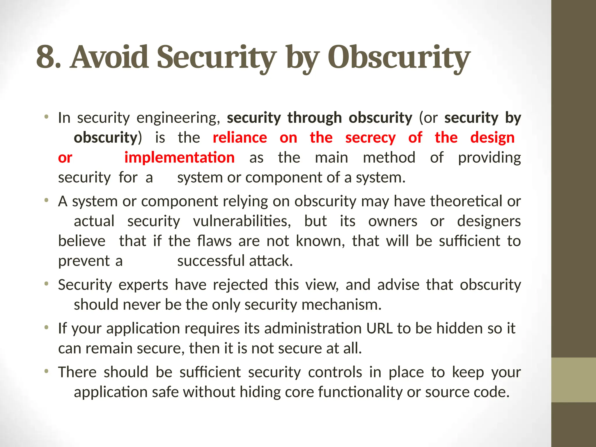 8. Avoid Security by Obscurity
• In security engineering, security through obscurity (or security by
obscurity) is the reliance on the secrecy of the design
or implementation as the main method of providing
security for a system or component of a system.
• A system or component relying on obscurity may have theoretical or
actual security vulnerabilities, but its owners or designers
believe that if the flaws are not known, that will be sufficient to
prevent a successful attack.
• Security experts have rejected this view, and advise that obscurity
should never be the only security mechanism.
• If your application requires its administration URL to be hidden so it
can remain secure, then it is not secure at all.
• There should be sufficient security controls in place to keep your
application safe without hiding core functionality or source code.
 