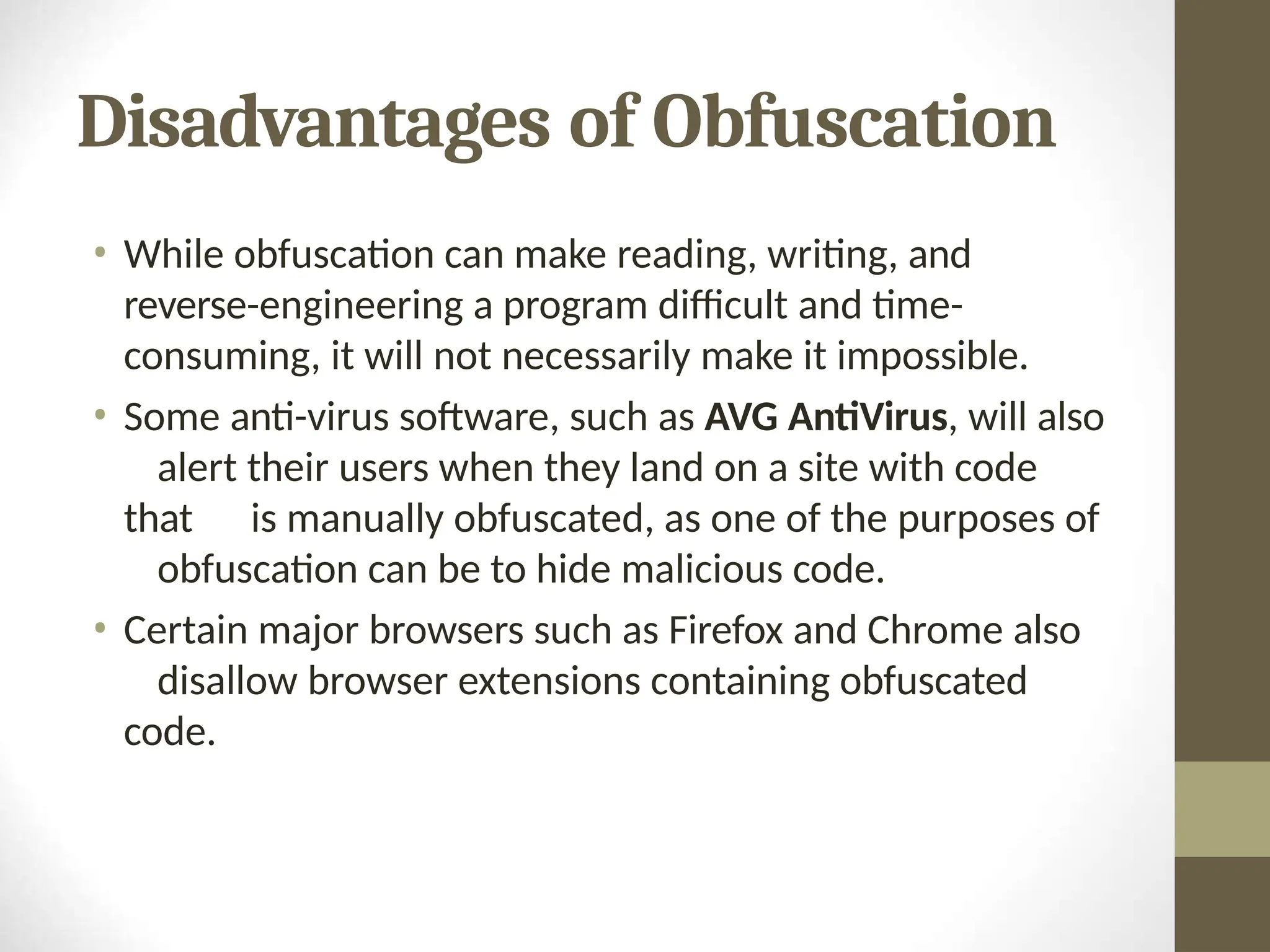 Disadvantages of Obfuscation
• While obfuscation can make reading, writing, and
reverse-engineering a program difficult and time-
consuming, it will not necessarily make it impossible.
• Some anti-virus software, such as AVG AntiVirus, will also
alert their users when they land on a site with code
that is manually obfuscated, as one of the purposes of
obfuscation can be to hide malicious code.
• Certain major browsers such as Firefox and Chrome also
disallow browser extensions containing obfuscated
code.
 
