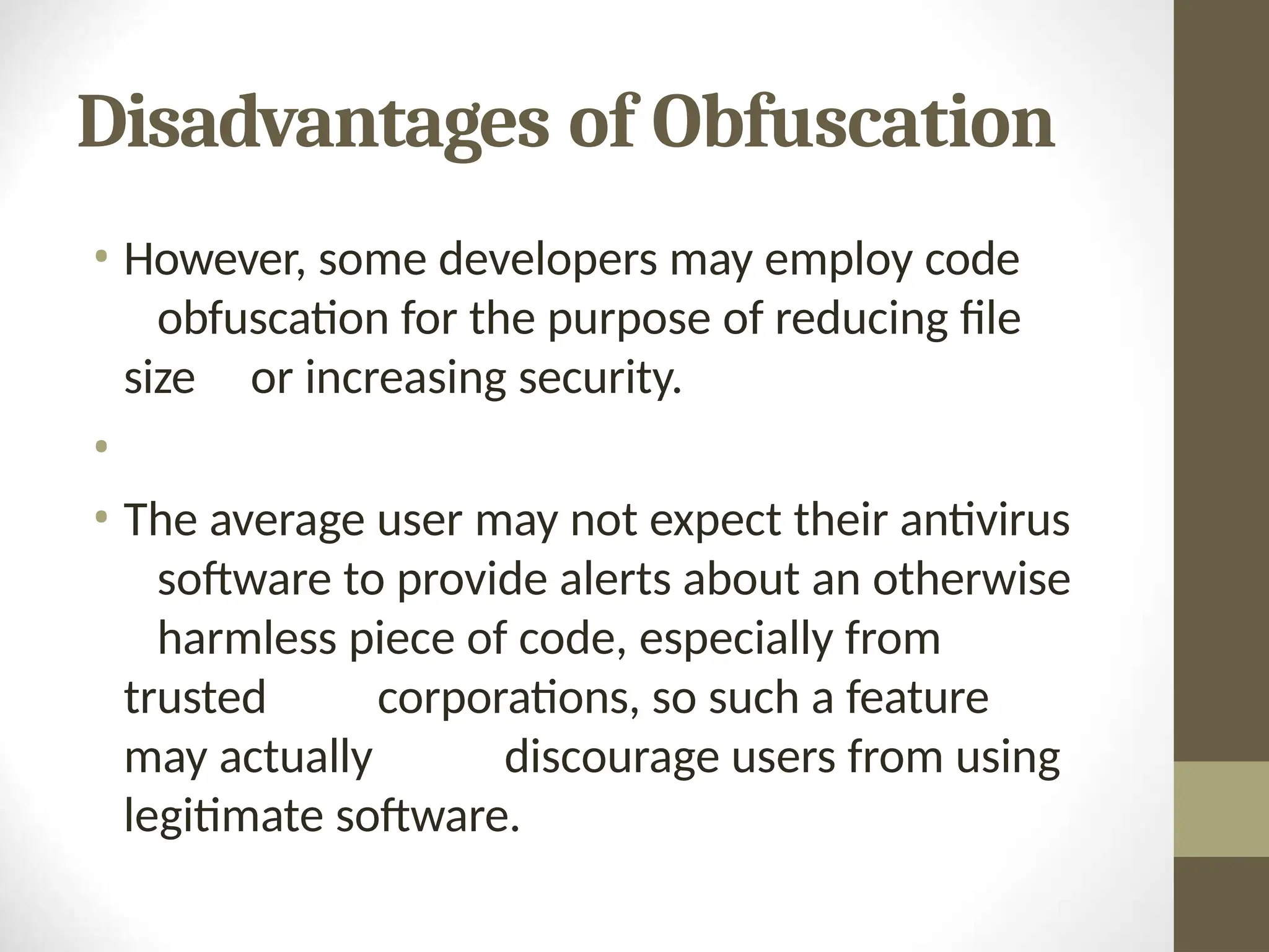 Disadvantages of Obfuscation
• However, some developers may employ code
obfuscation for the purpose of reducing file
size or increasing security.
•
• The average user may not expect their antivirus
software to provide alerts about an otherwise
harmless piece of code, especially from
trusted corporations, so such a feature
may actually discourage users from using
legitimate software.
 