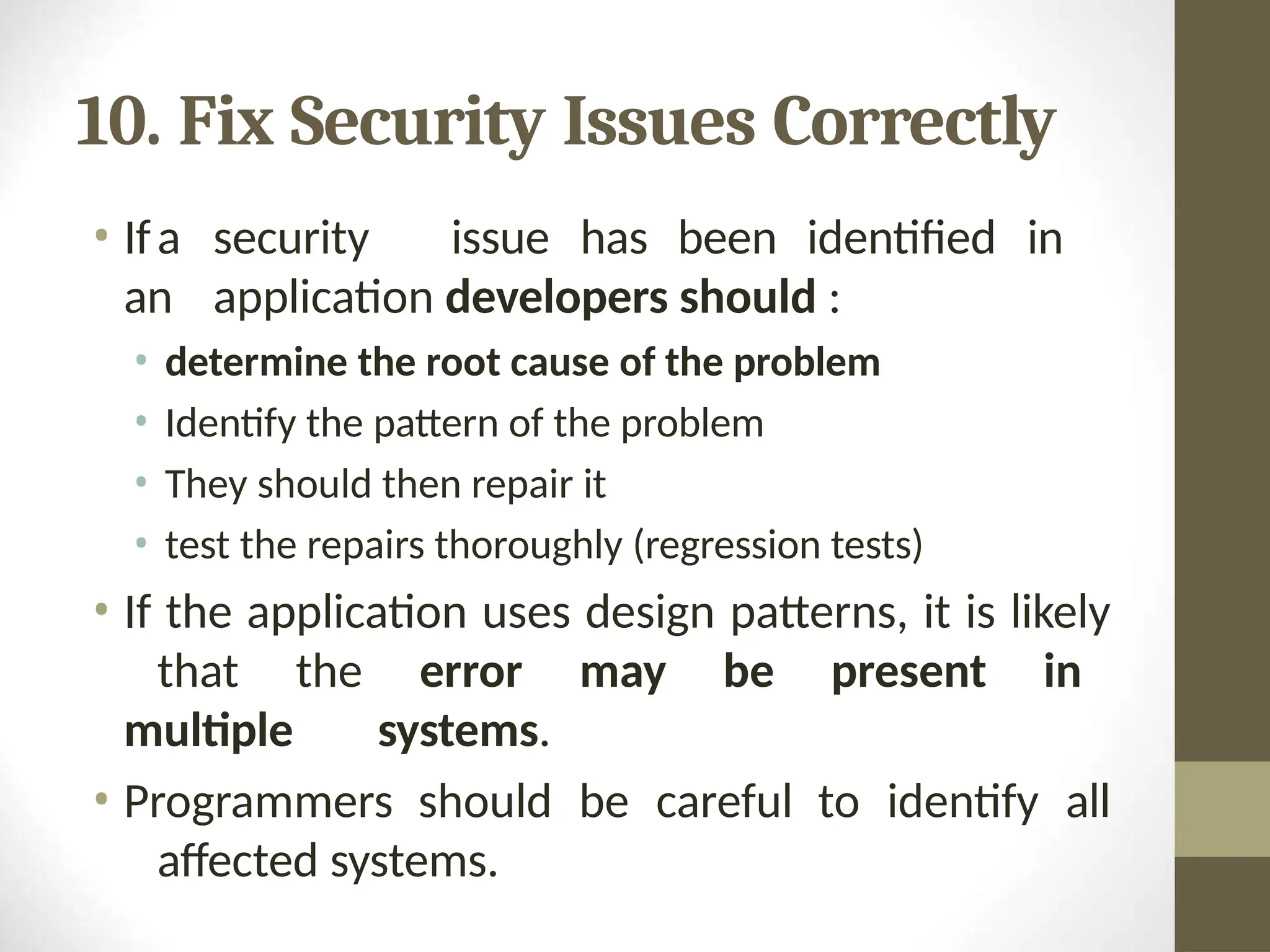 10. Fix Security Issues Correctly
• Ifa security issue has been identified in
an application developers should :
• determine the root cause of the problem
• Identify the pattern of the problem
• They should then repair it
• test the repairs thoroughly (regression tests)
• If the application uses design patterns, it is likely
that the error may be present in
multiple systems.
• Programmers should be careful to identify all
affected systems.
 