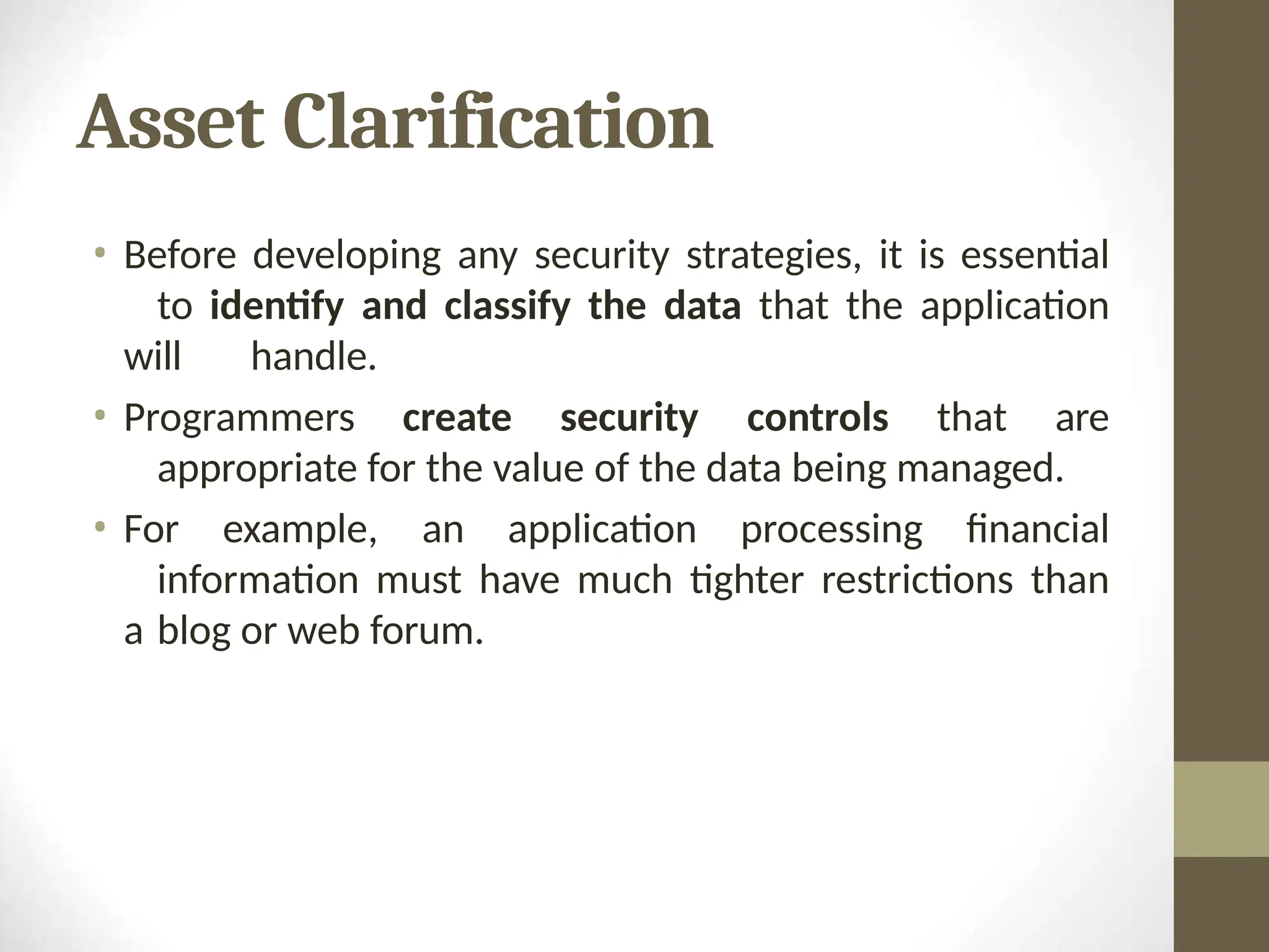 Asset Clarification
• Before developing any security strategies, it is essential
to identify and classify the data that the application
will handle.
• Programmers create security controls that are
appropriate for the value of the data being managed.
• For example, an application processing financial
information must have much tighter restrictions than
a blog or web forum.
 