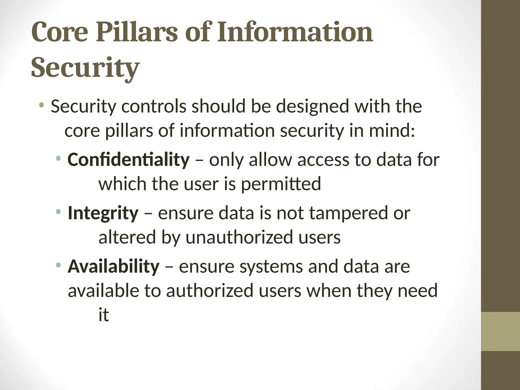 Core Pillars of Information
Security
• Security controls should be designed with the
core pillars of information security in mind:
• Confidentiality – only allow access to data for
which the user is permitted
• Integrity – ensure data is not tampered or
altered by unauthorized users
• Availability – ensure systems and data are
available to authorized users when they need
it
 