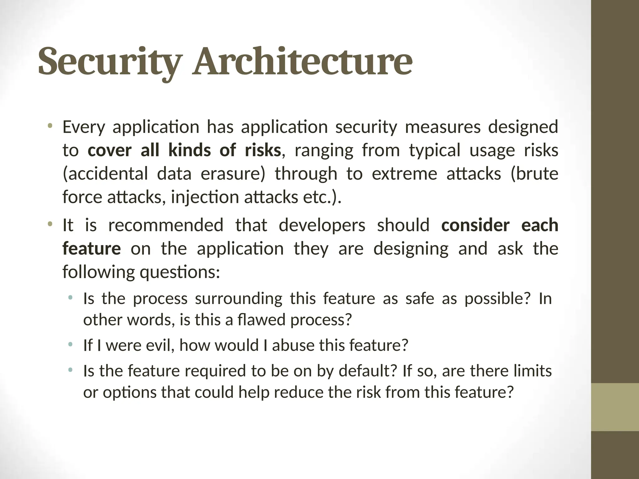Security Architecture
• Every application has application security measures designed
to cover all kinds of risks, ranging from typical usage risks
(accidental data erasure) through to extreme attacks (brute
force attacks, injection attacks etc.).
• It is recommended that developers should consider each
feature on the application they are designing and ask the
following questions:
• Is the process surrounding this feature as safe as possible? In
other words, is this a flawed process?
• If I were evil, how would I abuse this feature?
• Is the feature required to be on by default? If so, are there limits
or options that could help reduce the risk from this feature?
 