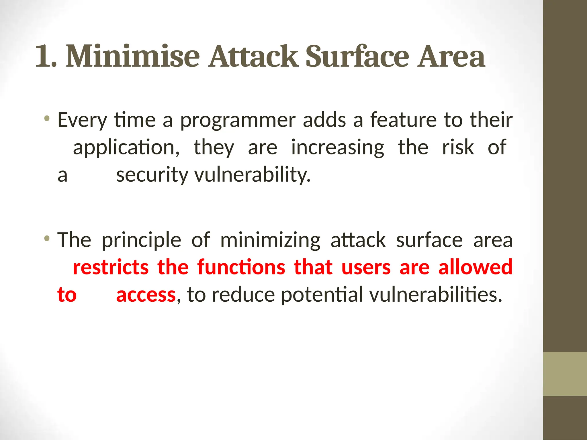 1. Minimise Attack Surface Area
• Every time a programmer adds a feature to their
application, they are increasing the risk of
a security vulnerability.
• The principle of minimizing attack surface area
restricts the functions that users are allowed
to access, to reduce potential vulnerabilities.
 