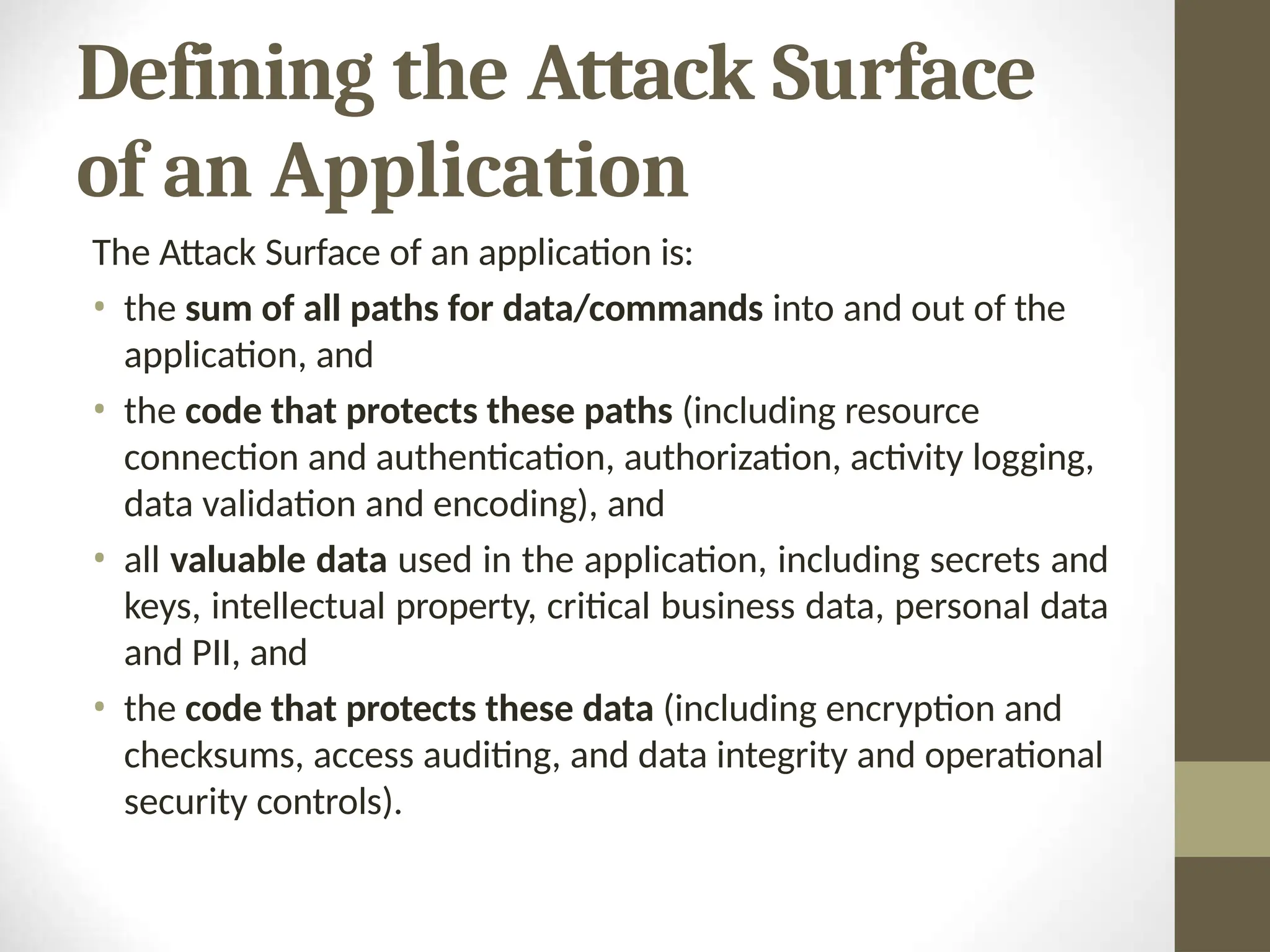 Defining the Attack Surface
of an Application
The Attack Surface of an application is:
• the sum of all paths for data/commands into and out of the
application, and
• the code that protects these paths (including resource
connection and authentication, authorization, activity logging,
data validation and encoding), and
• all valuable data used in the application, including secrets and
keys, intellectual property, critical business data, personal data
and PII, and
• the code that protects these data (including encryption and
checksums, access auditing, and data integrity and operational
security controls).
 