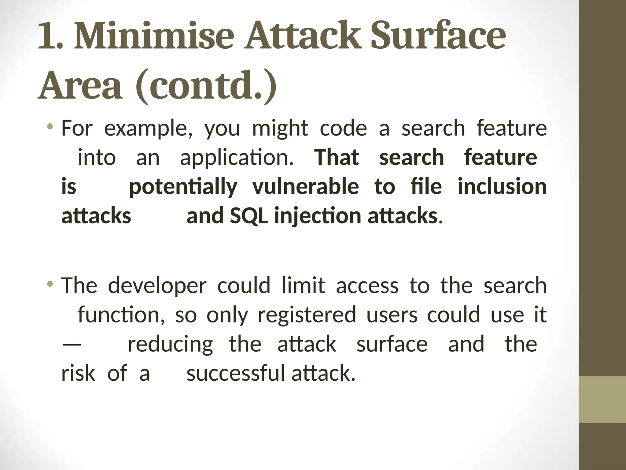 1. Minimise Attack Surface
Area (contd.)
• For example, you might code a search feature
into an application. That search feature
is potentially vulnerable to file inclusion
attacks and SQL injection attacks.
• The developer could limit access to the search
function, so only registered users could use it
— reducing the attack surface and the
risk of a successful attack.
 