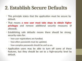 2. Establish Secure Defaults
• This principle states that the application must be secure by
default.
• That means a new user must take steps to obtain higher
privileges and remove additional security measures (if
allowed).
• Establishing safe defaults means there should be strong
security rules for:
• how user registrations are handled,
• how often passwords must be updated,
• how complex passwords should be and so on.
• Application users may be able to turn off some of these
features, but they should be set to a high-security level by
default.
 