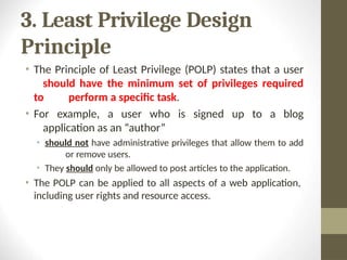 3. Least Privilege Design
Principle
• The Principle of Least Privilege (POLP) states that a user
should have the minimum set of privileges required
to perform a specific task.
• For example, a user who is signed up to a blog
application as an “author”
• should not have administrative privileges that allow them to add
or remove users.
• They should only be allowed to post articles to the application.
• The POLP can be applied to all aspects of a web application,
including user rights and resource access.
 