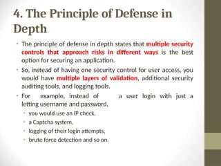 4. The Principle of Defense in
Depth
• The principle of defense in depth states that multiple security
controls that approach risks in different ways is the best
option for securing an application.
• So, instead of having one security control for user access, you
would have multiple layers of validation, additional security
auditing tools, and logging tools.
a user login with just a
• For example, instead of
letting username and password,
• you would use an IP check,
• a Captcha system,
• logging of their login attempts,
• brute force detection and so on.
 