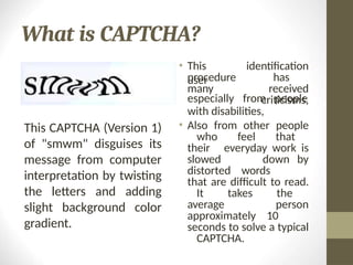 What is CAPTCHA?
• This
user
procedure
many
identification
has
received
criticisms,
especially from people
with disabilities,
• Also from other people
who feel that
their everyday work is
slowed down by
distorted words
that are difficult to read.
It takes the
average person
approximately 10
seconds to solve a typical
CAPTCHA.
This CAPTCHA (Version 1)
of "smwm" disguises its
message from computer
interpretation by twisting
the letters and adding
slight background color
gradient.
 